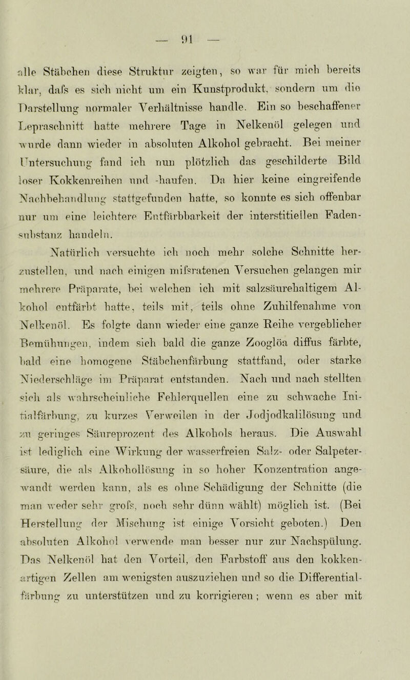 iille Stübchen diese Struktur zeigten, so wnr iür inicb bereits klar, diifs es sieb niebt um ein Knustprodukt, sondern um die I )nrstell 11112: normaler Yerliältnisse bandle. Ein so besebaflener T^epinschnitt batte mehrere Tage in Nelken()l gelegen und Avurde dann ivieder in absoluten Alkohol gebracht. Bei meiner r^ntersuchung fand ich nun plötzlich das geschilderte Bild loser Tvokkenreihen und -häufen. Da hier keine eingreifende Nachbehandluim' statt^pf^itiden hatte, so konnte es sich offenbar nur um eine leichtere Entfärbbarkeit der interstitiellen Faden- Substanz handeln. Natürlich versuchte ich noch mehr solche Schnitte her- zustellen, und nach einigen milsratenen Versuchen gelangen mir mehrere Präparate, bei welchen ich mit salzsäurehaltigem Al- kohol entfärbt batte, teils mit, teils ohne Zuhilfenahme i'on Nelkem'U. Es folgte dann wiedei’ eine ganze Beihe Amrgeblicher Bemühungen, indem sich bald die ganze Zooglöa diffus färbte, bald eine liomogeno Stäbchenfärbung stattfand, oder starke Niederschläge im Präparat entstanden. Nach und nach stellten ‘•'ich als wahrscheinliche Fehlerquellen eine zu schAvache Ini- rinlfärbung, zu kurzes Verweilen in der Jodjodkalilösung und zu geringes Säureprozent des Alkohols heraus. Die Auswahl ist lediglich eine Wii'kung der Avasserfreien Salz- oder Salpeter- säure, die al.s Alkoholh'snng in so hoher Konzentration ange- Avandt werden kann, als es ohne Schädigung der Schaitte (die man AA'edei' sehr grofs, noch sehr dünn Avählt) möglich ist. (Bei Pierstellung der Mischung ist einige Vorsicht geboten.) Den absoluten Alkohol A erAA ende man besser nur zur Nackspülung. Das Nelkenöl hat den Vorteil, den Farb.stoff ans den kokken- artigen Zellen am AAmnigsten auszuziehen und so die Differential- färbung zu unterstützen und zu korrigieren ; Avenn es aber mit