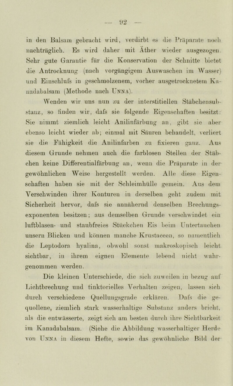 in den BalsLim geLracht wird, verdirbt es die l^räpajiite iiO(di! nachträglich. Es wird daher mit xither wieder aiisgezogeii. Sehr gute Garantie für die Konservation der Schnitte bietet die Antrocknung (nach A'orgängigem Auswaschen iui Wasser) und Einschlufs in geschmolzenem, vorher ausgetrocknetem Ka- nadabalsam (Methode nach Unna). Wenden wir uns nun zu der interstitiellen Stäbchensub- stanz, so tinden wir, dais sie folgende Eigenschaften besitzt: Sie nimmt ziemlich leicht Anilinfärbung an, gibt sie aber ebenso leicht wieder ab; einmal mit Säuren behandelt, verliert sie die Fähigkeit die Anilinfarben zu fixieren ganz. Aus diesem Grunde nehmen auch die farblosen Stellen der Stäb- chen keine Differentialfärbung an, wenn die Präparate in der gewöhnlichen Weise hergestellt werden. xUlle diese Eigen- schaften haben sie mit der Schleimhülle gemein. xUus dem Verschwinden ihrer Konturen in derselben geht zudem mit Sicherheit hervor, dafs sie annähernd denselben Brechungs- exponenten besitzen; aus demselben Grunde ^■erschwindet ein luftblasen- und staubfreies Stückchen Kis beim üntertauchen unsern Blicken und können manclie Krustaceen, so namentlich die Leptodora hyalina, obwohl sonst niaki‘o.sko])isch leicht sichtbar, in ihrem eignen Elemente lebend nicht wahr- genommen werden. Die kleinen Unterschiede, die sich zuweilen in bezug auf Ijichtbrechung und tinktorielles Verhalten zeigen, lassen sich durch verschiedene Quellungsgrade ej’kläien. Dafs die ge- quollene, ziemlich stark wassei'haltige Substanz anders bricht, als die entwässerte, zeigt sicli am besten diircAi ilne Sichtbarkeit im Kanadabalsam. (Siehe die Abbildung wassej’haltiger Herde von Unna in diesem Hefte, sowie das gewtihnliche Bild der