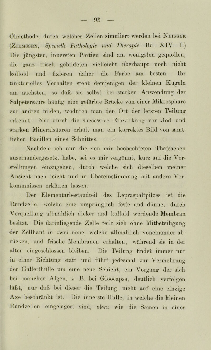 Ölmethode, dureli welches Zellen simuliert werden bei Neisser (Ztemssen, Specidlc Pathologie mul Therapie. Bd. XIY. [.) Die jüngsten, innersten Partien sind am wenigsten gequollen, die ganz frisch gebildeten vielleicht überhaupt noch nicht kolloid nnd hxieren daher die Barbe am besten. Ihr tinktorielles Yerhalten steht demjenigen dei‘ kleinen Kugeln am nächsten, so dafs sie selbst hei starker Anwendung der Salpetersäure häufig eine gefärbte Biaicke von einer Mikrosphäre zur- andi'en bilden, Avodurch man den Ort der letzten Teilung •♦•1 kennt. Yur dmch die successi^'e fhnwirkiiiiir von Jod und starken j\Iineralsäuren erhält man ein korrektes Bild von sämt- lichen Bacillen eines Sclniittes. Nachdem ich nun die von mir beobachteten Thatsacheii auseinandergesetzt habe, sei es mir vergönnt, kurz auf die Yor- stellungen einzugehen, durch Avelche sich dieselben meiner Ansicht nach leicht und in Übereinstimmung mit andern Yor- kommnissen erklären lassen. Der Elementarbe-standteil des Lepraspaltpilzes ist die Ruudzelle, welche eine ursprünglich feste und dünne, durch Yerquellung allmählich dicker und kolloid Aveivlende Membran besitzt. Die darinliegende Zelle teilt sich ohne Mitbeteiligung der Zellhaut in zAvei neue, Avelche allmählicli Amneinander ab- rücken, und frische Membranen erhalten , Avährend sie in der aJten eingeschlosseu bleiben. Die Teilung findet immer nur in einer Richtung statt und führt jedesmal zur Yermehrung der Gallerthülle um eine neue Schicht, ein Yorgang der sich bei manchen Algen, z. B. bei Glöocapsa, deutlicli verfolgen läist, nur diuls bei dieser die Teilung nicht auf eine einzige Axe beschränkt ist. Die innerste .Hülle, in welche die kleinen PundzelJen eingelagert sind, etwa Avie die Samen in einer