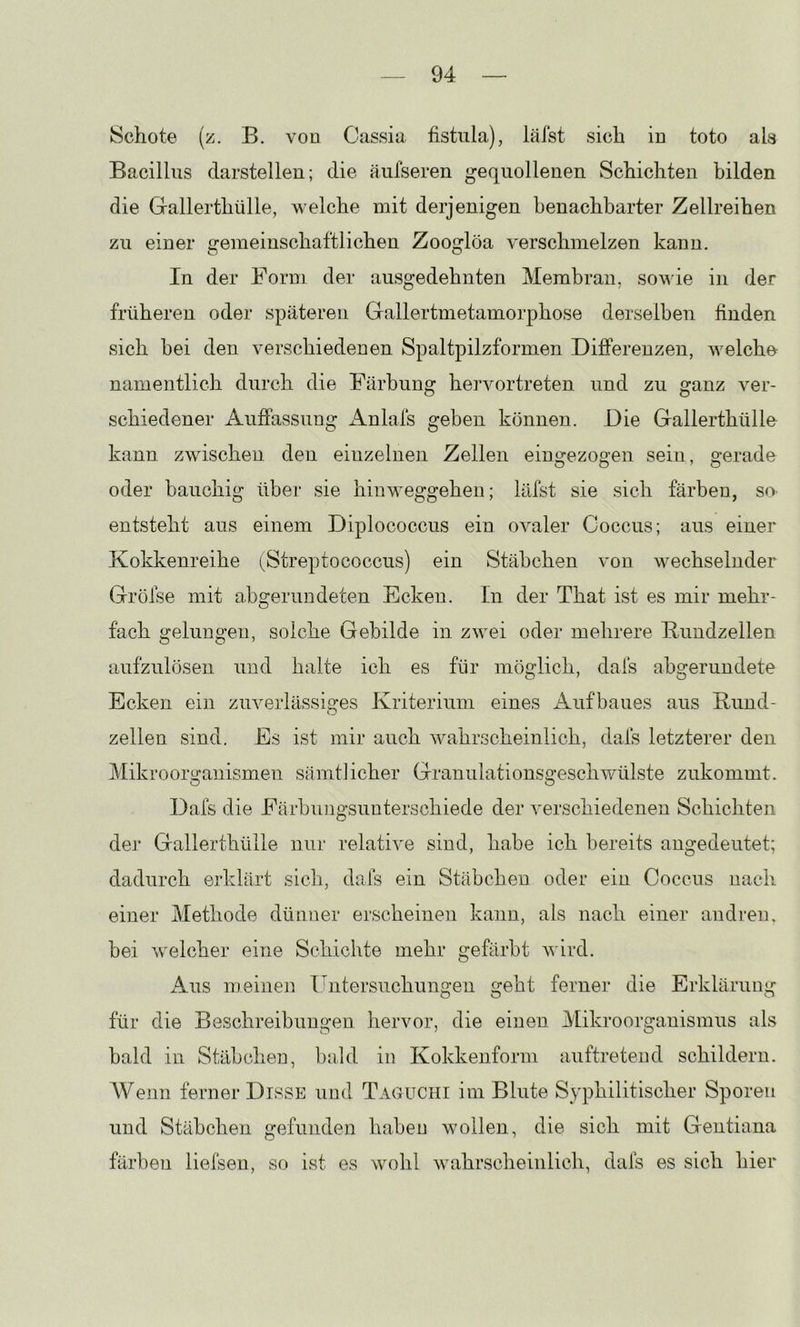 Schote (z. B. von Cassia fistnla), läist sich in toto als Bacillus darstellen; die äufseren gequollenen Schichten bilden die Gallerthülle, welche mit derjenigen benachbarter Zellreihen zu einer c:eraeinschaftlichen Zooglöa verschmelzen kann. In der Form der ausgedehnten Membran, sowie in der früheren oder späteren Gallertmetamorphose derselben finden sich bei den verschiedenen Spaltpilzformen Differenzen, welche^ namentlich durch die Färbung hervortreten und zu ganz ver- schiedener Auffassung Anlafs geben können. Die Gallerthülle kann zwischen den einzelnen Zellen einijezoo-en sein, o-erade oder bauchig über sie hinweggeheu; läfst sie sich färben, so. entsteht aus einem Diplococcus ein ovaler Coccus; aus einer Kokkenreihe (^Streptococcus) ein Stäbchen von wechselnder Gröfse mit abgerundeten Ecken. In der That ist es mir mehr- fach gelungen, solche Gebilde in zwei oder mehrere Kundzellen aufzulösen und halte ich es für möglich, dafs abgerundete Ecken ein zuverlässiges Kriterium eines Aufbaues aus Rund- O zellen sind. Es ist mir auch wahrscheinlich, dafs letzterer den Mikroorganismen sämtlicher Granulationsgeschwülste zukommt. Dafs die Färbungsunterschiede der verschiedenen Schichten der Gallerthülle nur relative sind, habe ich bereits angedeutet; dadurch erklärt sich, dafs ein Stäbchen oder ein Coccus nach einer Methode dünner erscheinen kann, als nach einer andren, bei welcher eine Schichte mehr gefärbt wird. Aus meinen liiitersuchungen geht ferner die Erklärung für die Beschreibungen hervor, die einen Mikroorganismus als bald in Stäbchen, bald in Kokkenform auftretend schildern. Wenn ferner Disse und Taguchi im Blute Syphilitischer Sporen und Stäbchen gefunden haben wollen, die sich mit Gentiana färben liefsen, so ist es wohl wahrscheinlich, dafs es sich hier