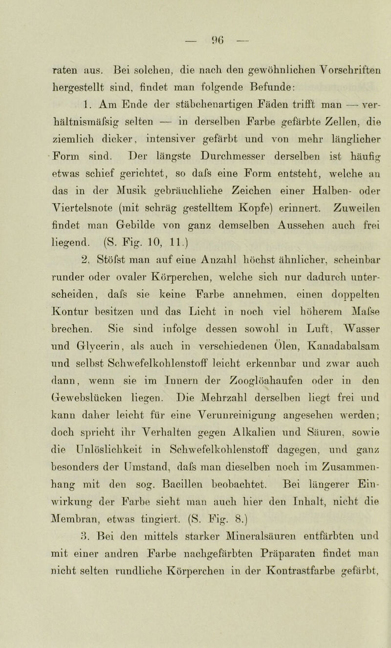 raten aus. Bei solchen, die nach den gewöhnlichen Vorschriften hergestellt sind, findet man folgende Befunde; 1. Am Ende der stähchenartigen Fäden trifft man — ver- hältnismäfsig selten — in derselhen Farbe gefärbte Zellen, die ziemlich dicker, intensiver gefärbt und von mehr länglicher Form sind. Der längste Durchmesser derselben ist häufig etwas schief gerichtet, so dafs eine Form entsteht, welche au das in der Musik gebräuchliche Zeichen einer Halben- oder Viertelsnote (mit schräg gestelltem Kopfe) erinnert. Zuweilen findet man Gebilde von ganz demselben Aussehen auch frei liegend. (S. Fig. 10, 11.) 2, Stöfst man auf eine Anzahl höchst ähnlicher, scheinbar runder oder ovaler Körperchen, welche sich nur dadurch unter- scheiden, dafs sie keine Farbe annehmen, einen doppelten Kontur besitzen und das Licht in noch viel höherem Mafse brechen. Sie sind infolge dessen sowohl in Luft. Wasser und Glycerin, als auch in verschiedenen ()len, Kanadabalsam und selbst Schwefelkohlenstoff leicht erkennbar und zAvar auch dann, wenn sie im Innern der Zooglöahaufen oder in den Gewebslücken liegen. Die Mehrzahl derselben liegt frei und kann daher leicht für eine Verunreinigung angesehen werden; doch spricht ihr Verhalten gegen Alkalien und Säuren, sowie die Unlöslichkeit in Schwefelkohlenstoff' dagegen, und ganz besonders der Umstand, dafs man dieselben noch im Zusammen- hang mit den sog. Bacillen beobachtet. Bei längerer Ein- wirkung der Fa.rhe sieht man auch hier den Inhalt, nicht die Membran, etwas tingiert. (S. Fig. 8.) d. Bei den mittels starker Mineralsäuren entfiirbten und mit einer andi’en Farbe nachgefärbten Präparaten findet man nicht selten rundliche Körperchen in der Kontrastfarbe gefärbt,