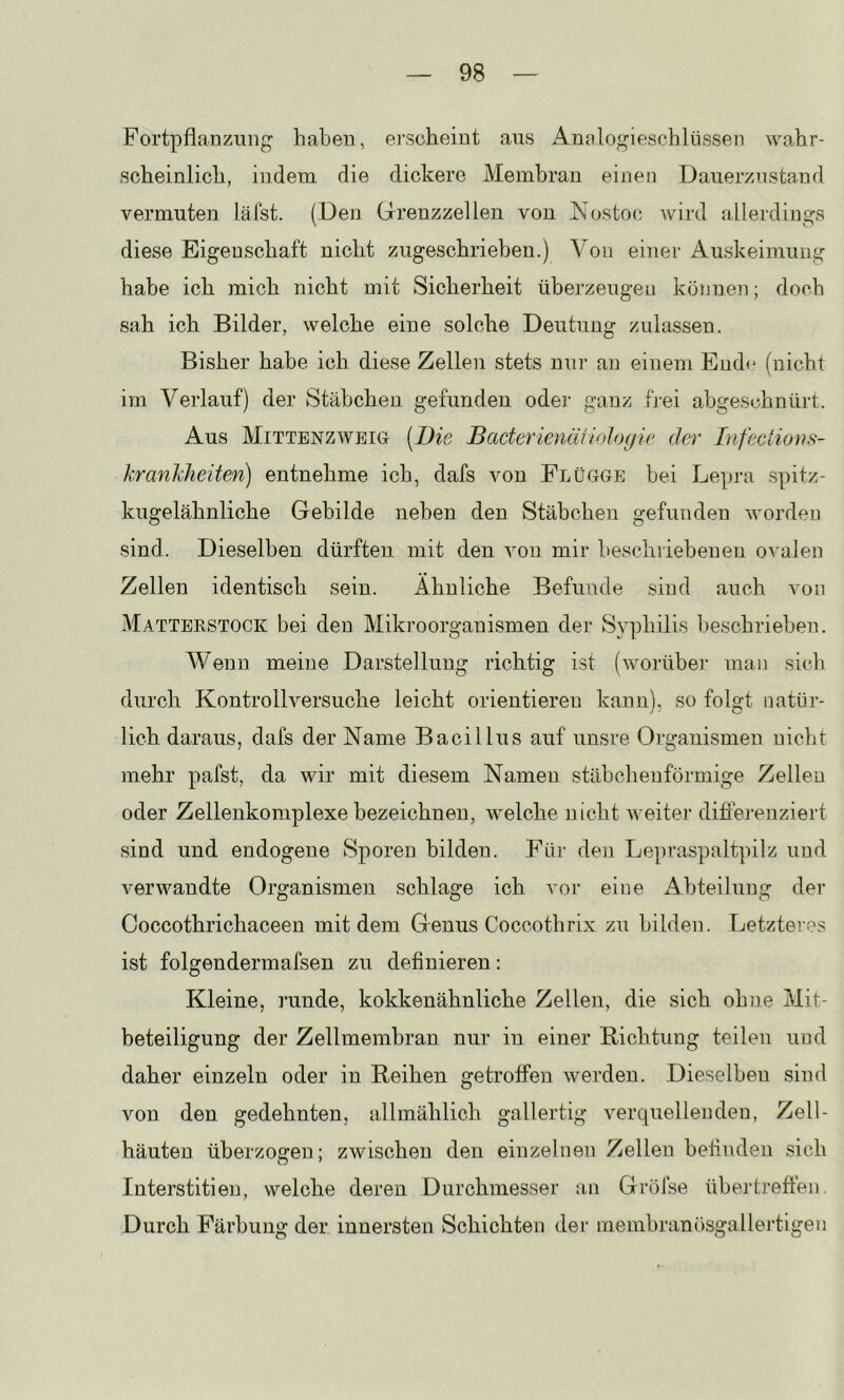 Fortpflanzung haben, erscheint aus Analogieschlüssen wahr- scheinlich, indem die dickere Membran einen Dauerzustand vermuten läfet. (Den Grenzzellen von Nostoc wird allerdings diese Eigenschaft nicht zugeschrieben.) Von einer Auskeimuug habe ich mich nicht mit Sicherheit überzeugen können; doch sah ich Bilder, welche eine solche Deutung zulassen. Bisher habe ich diese Zellen stets nur an einem End<* (nicht im Verlauf) der Stäbchen gefunden odei- ganz fj-ei abgeschnürt. Aus Mittenzweig [Die BacterienüHolo(jie der Infections- kranhheiten) entnehme ich, dafs von Flügge bei Lepra spitz- kugelähnliche Gebilde neben den Stäbchen gefunden worden sind. Dieselben dürften mit den von mir beschiiebeuen o^■aJen Zellen identisch sein. Ähnliche Befunde sind auch von Matterstock bei den Mikroorganismen der Syphilis beschrieben. Wenn meine Darstellung richtig ist (worüber maii sich durch Kontrollversuche leicht orientieren kann), so folgt natür- lich daraus, dafs der Name Bacillus auf unsre Organismen nicht mehr pafst, da wir mit diesem Namen stäbchenförmige Zellen oder Zellenkomplexe bezeichnen, welche nicht weiter difiej’enziert sind und endogene Sporen bilden. Füi' den Lepraspaltpilz und verwandte Organismen schlage ich vor eine xAbteilung der Coccothrichaceen mit dem Genus Coccothrix zu bilden. Letzteres ist folgendermafsen zu definieren: Kleine, runde, kokkenähnliche Zellen, die sich ohne Mit- beteiligung der Zellmembran nur in einer Richtung teilen und daher einzeln oder in Reihen getroffen werden. Dieselben sind von den gedehnten, allmählich gallertig verquellenden, Zell- häuten überzogen; zwischen den einzelnen Zellen befinden sich Interstitien, welche deren Durchmesser an Gröfse übertreften. Durch Färbung der innersten Schichten der membranösgallertigen