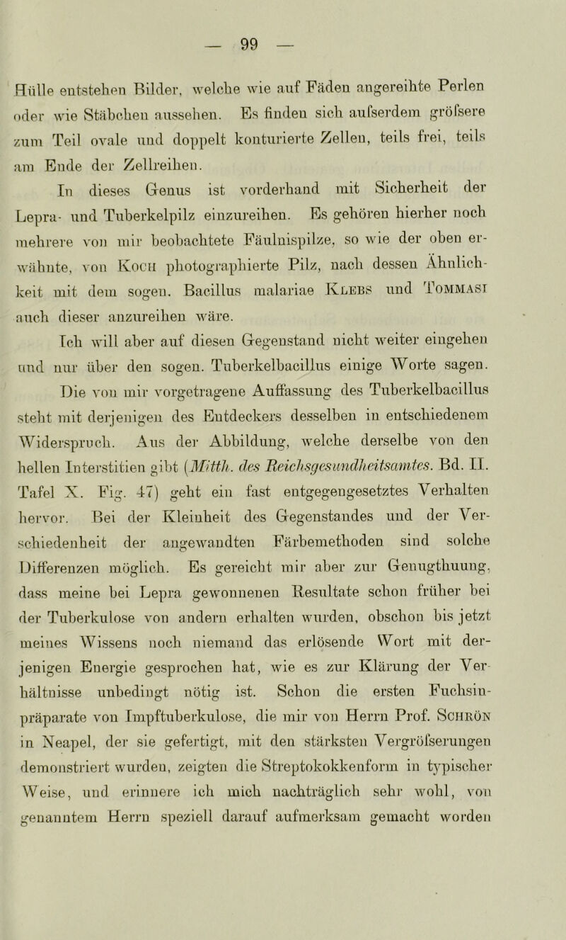 Hülle eutstehen Bilder, welclie wie auf Fäden angereihte Perlen oder wie Stäbchen aussehen. Es finden sich aulserdem gröfsere zum Teil ovale und doppelt konturierte Zellen, teils frei, teils am Ende der Zellreihen. In dieses Genus ist vorderhand mit Sicherheit der Lepra- und Tnherkelpilz einzureihen. Es gehören hierher noch mehrere von mir beobachtete Fäulnispilze, so wie der oben er- wähnte, von Koch photographierte Pilz, nach dessen Ähnlich- keit mit dem sogen. Bacillus malariae Klebs und Tommasi auch dieser anzureihen wäre. Ich will aber auf diesen Gegenstand nicht weiter eingehen und nur über den sogen. Tuberkelbacilius einige Worte sagen. Die von mir vorgetragene Aufiassung des Tuberkelbacillus steht mit derjenigen des Entdeckers desselben in entschiedenem Widerspruch. Aus dei‘ Abbildung, welche derselbe von den hellen Interstitien gibt [Mitth. des Reichsgesundheitscmiies. Bd. II. Tafel X. Fig. 47) geht ein fast entgegengesetztes Verhalten liervo]-. Bei der Kleinheit des Gegenstandes und der Ver- schiedenheit der angewandten Färbemethoden sind solche Differenzen möglich. Es gereicht mir aber zur Genugthuung, dass meine bei Lepra gewonnenen Kesultate schon früher bei der Tuberkulose von andern erhalten wurden, obschon bis jetzt meines Wissens noch niemand das erlösende Wort mit der- jenigen Energie ge.sprochen hat, wie es zur Klärung der Ver- hältnisse unbedingt nötig ist. Schon die ersten Fuchsin- präparate von Impftuberkulose, die mir von Herrn Prof. Schrön in Neapel, der sie gefertigt, mit den stärksten Vergröfserungen demonstriert wurden, zeigten die Streptokokkenform in typischer Weise, und erinnere ich mich nachträglich sehr wohl, von genanntem Herrn speziell darauf aufmerksam gemacht worden