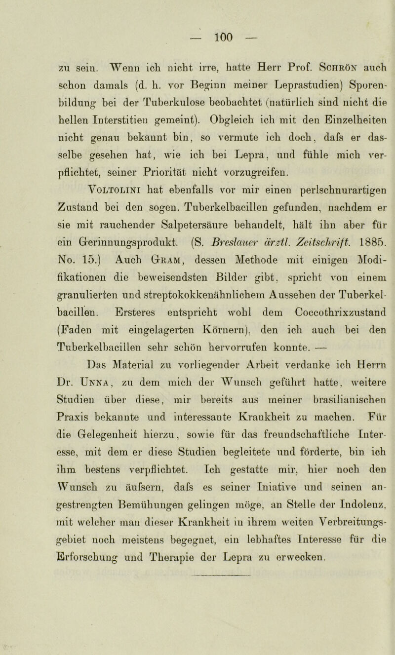 zu sein. Wenn ich nicht irre, hatte Herr Prof. Schrön auch schon damals (d. h. vor Bessinn meiner Leprastudien) Sporen- bildung bei der Tuberkulose beobachtet (natüilich sind nicht die hellen Interstitien gemeint). Obgleich ich mit den Einzelheiten nicht genau bekannt bin, so vermute ich doch, dafs er das- selbe gesehen hat, wie ich hei Lepra, und fühle mich ver- pflichtet, seiner Priorität nicht vorzugreifen. VoLTOLiNi hat ebenfalls vor mir einen perlschnurartigen Zustand bei den sogen. Tuberkelbacillen gefunden, nachdem er sie mit rauchender Salpetersäure behandelt, hält ihn aber für ein Grerinnungsprodukt. (S. Breslauer ärztl. Zeitschrift. 1885. No. 15.) Auch Gram, dessen Methode mit einigen Modi- fikationen die heweisendsten Bilder gibt, spricht von einem granulierten und streptokokkenähnlichem Aussehen der Tuberkel- bacillen. Ersteres entspricht wohl dem Coccothrixzustand (Faden mit eingelagerten Körnern), den ich auch hei den Tuberkelbacillen sehr schön hervorrufen konnte. — Das Material zu vorliegender x4.rbeit verdanke ich Herrn Dr. Unna, zu dem mich der Wunsch geführt hatte, weitere Studien über diese, mir bereits aus meiner brasilianischen Praxis bekannte und interessante Krankheit zu machen. Für die Gelegenheit hierzu, sowie für das freundschaftliche Inter- esse, mit dem er diese Studien begleitete und förderte, bin ich ihm bestens verpflichtet. Ich gestatte mir, hier noch den Wunsch zu äufsern, dafs es seiner Iniative und seinen an- gestrengten Bemühungen gelingen möge, an Stelle dei’ Indolenz, mit welcher man dieser Krankheit in ihrem weiten Verbreitungs- gebiet noch meistens begegnet, ein lebhaftes Interesse für die Erforschung und Therapie der Lepra zu erwecken.