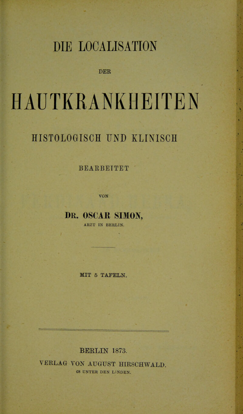 DIE LOCALISATION DER HAUTKRANKHEITEN HISTOLOGISCH UND KLINISCH BEARBEITET VON DR. OSCAR SIMON, ARZT IN BERLIN. MIT 5 TAFELN. BERLIN 1873. VERLAG VON AUGUST HIRSCflWALD. 68 UNTER DEN LINDEN.