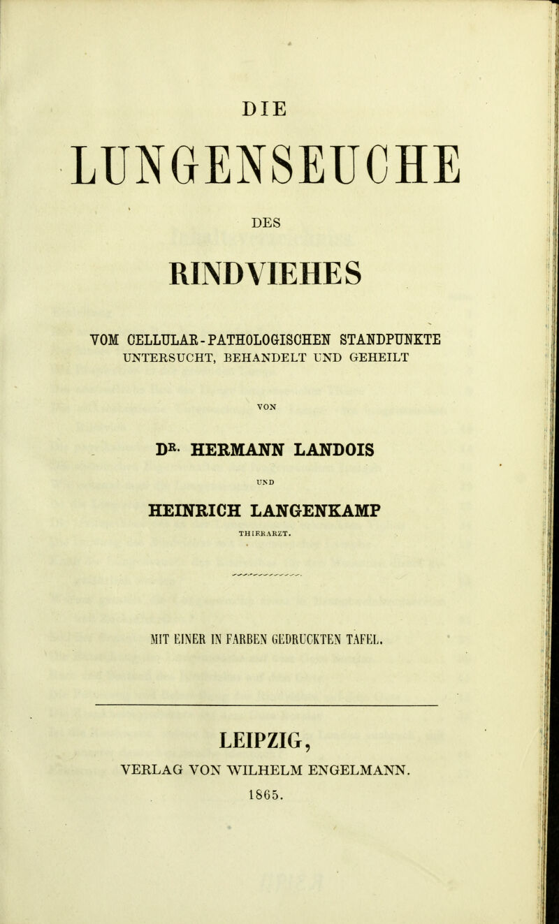 DIE LUNGENSEUCHE DES RINDVIEHES VOM OELLULAE-PATHOLOGISCHEN STANDPUNKTE UNTERSUCHT, BEHANDELT UND GEHEILT DR HERMANN LANDOIS HEINRICH LANGENKAMP MIT EINER IN FARBEN GEDRUCKTEN TAFEL. LEIPZIG, VERLAG VON WILHELM ENGELMANN. 1865.