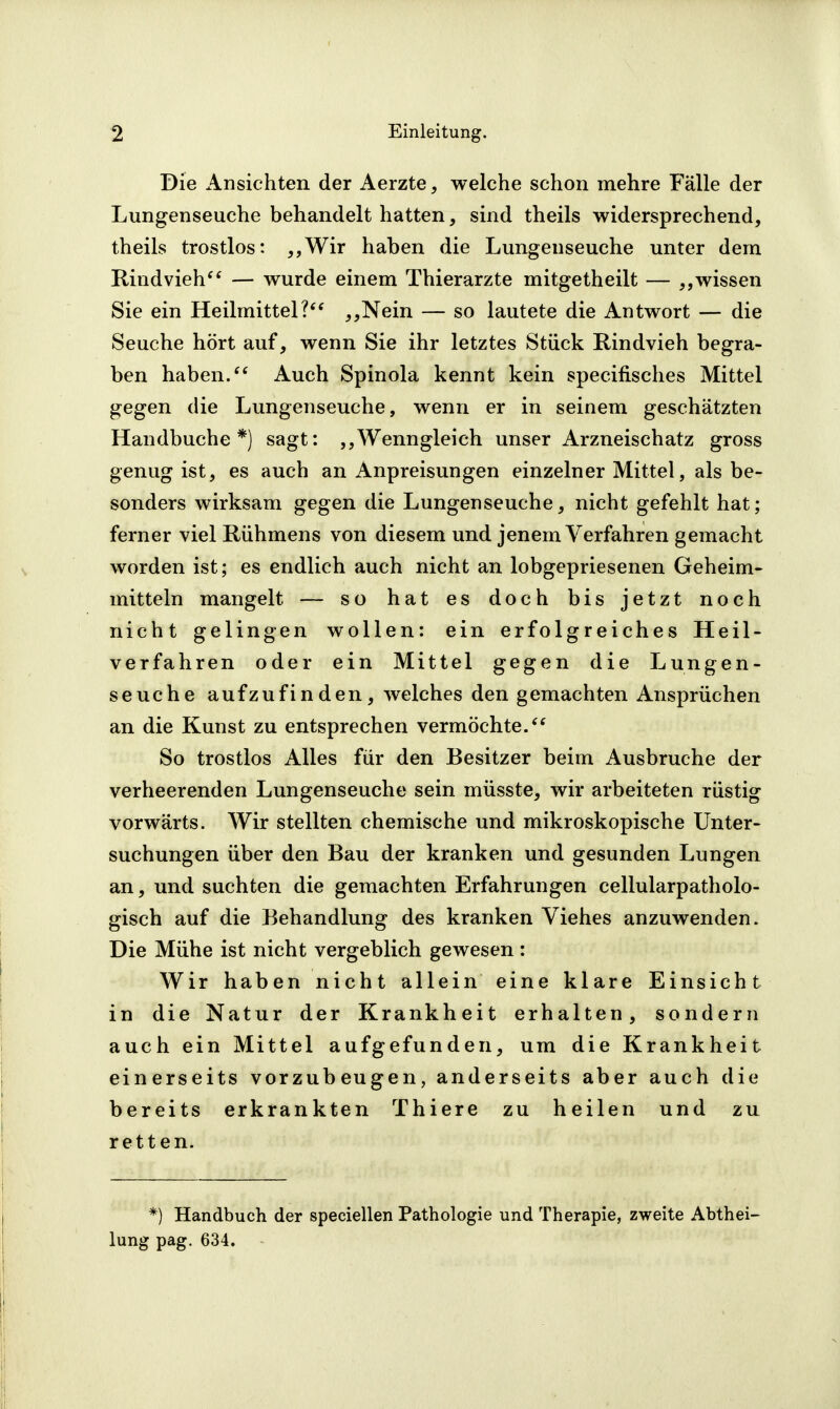 Die Ansichten der Aerzte, welche schon mehre Fälle der Lungenseuche behandelt hatten, sind theils widersprechend, theils trostlos: ,,Wir haben die Lungenseuche unter dem Rindvieh^' — wurde einem Thierarzte mitgetheilt — wissen Sie ein Heilmittel?'* ,,Nein — so lautete die Antwort — die Seuche hört auf, wenn Sie ihr letztes Stück Rindvieh begra- ben haben/* Auch Spinola kennt kein specifisches Mittel gegen die Lungenseuche, wenn er in seinem geschätzten Handbuche*) sagt: Wenngleich unser Arzneischatz gross genug ist, es auch an Anpreisungen einzelner Mittel, als be- sonders wirksam gegen die Lungenseuche, nicht gefehlt hat; ferner viel Rühmens von diesem und jenem Verfahren gemacht worden ist; es endlich auch nicht an lobgepriesenen Geheim- mitteln mangelt — so hat es doch bis jetzt noch nicht gelingen wollen: ein erfolgreiches Heil- verfahren oder ein Mittel gegen die Lungen- seuche aufzufinden, welches den gemachten Ansprüchen an die Kunst zu entsprechen vermöchte/* So trostlos Alles für den Besitzer beim Ausbruche der verheerenden Lungenseuche sein müsste, wir arbeiteten rüstig vorwärts. Wir stellten chemische und mikroskopische Unter- suchungen über den Bau der kranken und gesunden Lungen an, und suchten die gemachten Erfahrungen cellularpatliolo- gisch auf die Behandlung des kranken Viehes anzuwenden. Die Mühe ist nicht vergeblich gewesen: Wir haben nicht allein eine klare Einsicht in die Natur der Krankheit erhalten, sondern auch ein Mittel aufgefunden, um die Krankheit einerseits vorzubeugen, anderseits aber auch die bereits erkrankten Thiere zu heilen und zu retten. *) Handbuch der speciellen Pathologie und Therapie, zweite Abthei- lung pag. 634.