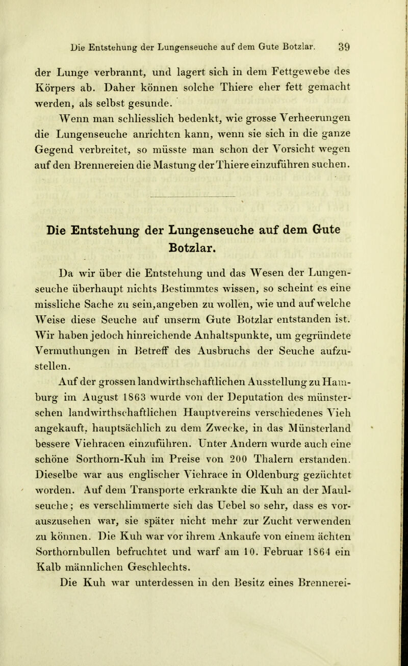 der Lunge verbrannt, und lagert sich in dem Fettgewebe des Körpers ab. Daher können solche Thiere elier fett gemacht werden, als selbst gesunde. Wenn man schliesslich bedenkt, wie grosse Verheerungen die Lungenseuche anrichten kann, wenn sie sich in die ganze Gegend verbreitet, so müsste man schon der Vorsicht wegen auf den Brennereien die Mästung der Thiere einzuführen suchen. Die Entstehung der Lungenseuche auf dem Gute Botzlar. Da wir über die Entstehung und das Wesen der Lungen- seuche überhaupt nichts Bestimmtes wissen, so scheint es eine missliche Sache zu sein, angeben zu wollen, wie und aufweiche Weise diese Seuche auf unserm Gute Botzlar entstanden ist. Wir haben jedoch hinreichende Anhaltspunkte, um gegründete Vermuthungen in Betreff des Ausbruchs der Seuche aufzu- stellen. Auf der grossen landwirthschaftlichen Ausstellung zu Ham- burg im August 1863 wurde von der Deputation des münster- schen landwirthschaftlichen Hauptvereins verschiedenes Vieh angekauft, hauptsächlich zu dem Zwecke, in das Münsterland bessere Viehracen einzuführen. Unter Andern wurde auch eine schöne Sorthorn-Kuh im Preise von 200 Thalern erstanden. Dieselbe war aus englischer Viehrace in Oldenburg gezüchtet worden. Auf dem Transporte erkrankte die Kuh an der Maul- seuche ; es verschlimmerte sich das Uebel so sehr, dass es vor- auszusehen war, sie später nicht mehr zur Zucht verwenden zu können. Die Kuh war vor ihrem Ankaufe von einem ächten Sorthornbullen befruchtet und warf am 10. Februar 1S64 ein Kalb männlichen Geschlechts. Die Kuh war unterdessen in den Besitz eines Brennerei-