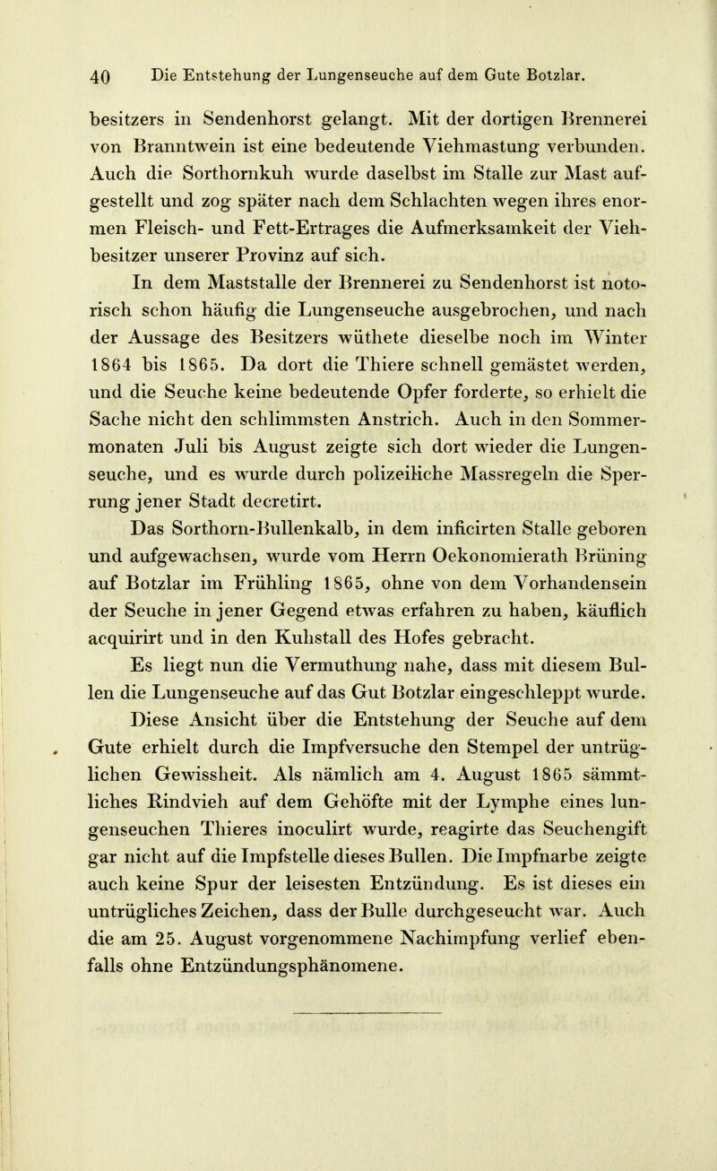 besitzers in Sendenhorst gelangt. Mit der dortigen Brennerei von Branntwein ist eine bedeutende Viehmastung verbunden. Auch die Sorthornkuh wurde daselbst im Stalle zur Mast auf- gestellt und zog später nach dem Schlachten wegen ihres enor- men Fleisch- und Fett-Ertrages die Aufmerksamkeit der Vieh- besitzer unserer Provinz auf sich. In dem Maststalle der Brennerei zu Sendenhorst ist noto- risch schon häufig die Lungenseuche ausgebrochen, und nach der Aussage des Besitzers wiithete dieselbe noch im Winter 1864 bis 1865. Da dort die Thiere schnell gemästet werden, und die Seuche keine bedeutende Opfer forderte, so erhielt die Sache nicht den schlimmsten Anstrich. Auch in den Sommer- monaten Juli bis August zeigte sich dort wieder die Lungen- seuche, und es Avurde durch polizeiliche Massregeln die Sper- rung jener Stadt decretirt. Das Sorthorn-Bullenkalb, in dem inficirten Stalle geboren und aufgewachsen, wurde vom Herrn Oekonomierath Brüning auf Botzlar im Frühling 1865, ohne von dem Vorhandensein der Seuche in jener Gegend etwas erfahren zu haben, käuflich acquirirt und in den Kuhstall des Hofes gebracht. Es liegt nun die Vermuthung nahe, dass mit diesem Bul- len die Lungenseuche auf das Gut Botzlar eingeschleppt wurde. Diese Ansicht über die Entstehung der Seuche auf dem Gute erhielt durch die Impfversuche den Stempel der untrüg- lichen Gewissheit. Als nämlich am 4. August 1865 sämmt- liches Rindvieh auf dem Gehöfte mit der Lymphe eines lun- genseuchen Thieres inoculirt wurde, reagirte das Seuchengift gar nicht auf die Impfstelle dieses Bullen. Die Impfnarbe zeigte auch keine Spur der leisesten Entzündung. Es ist dieses ein untrügliches Zeichen, dass der Bulle durchgeseucht war. Auch die am 25. August vorgenommene Nachimpfung verlief eben- falls ohne Entzündungsphänomene.