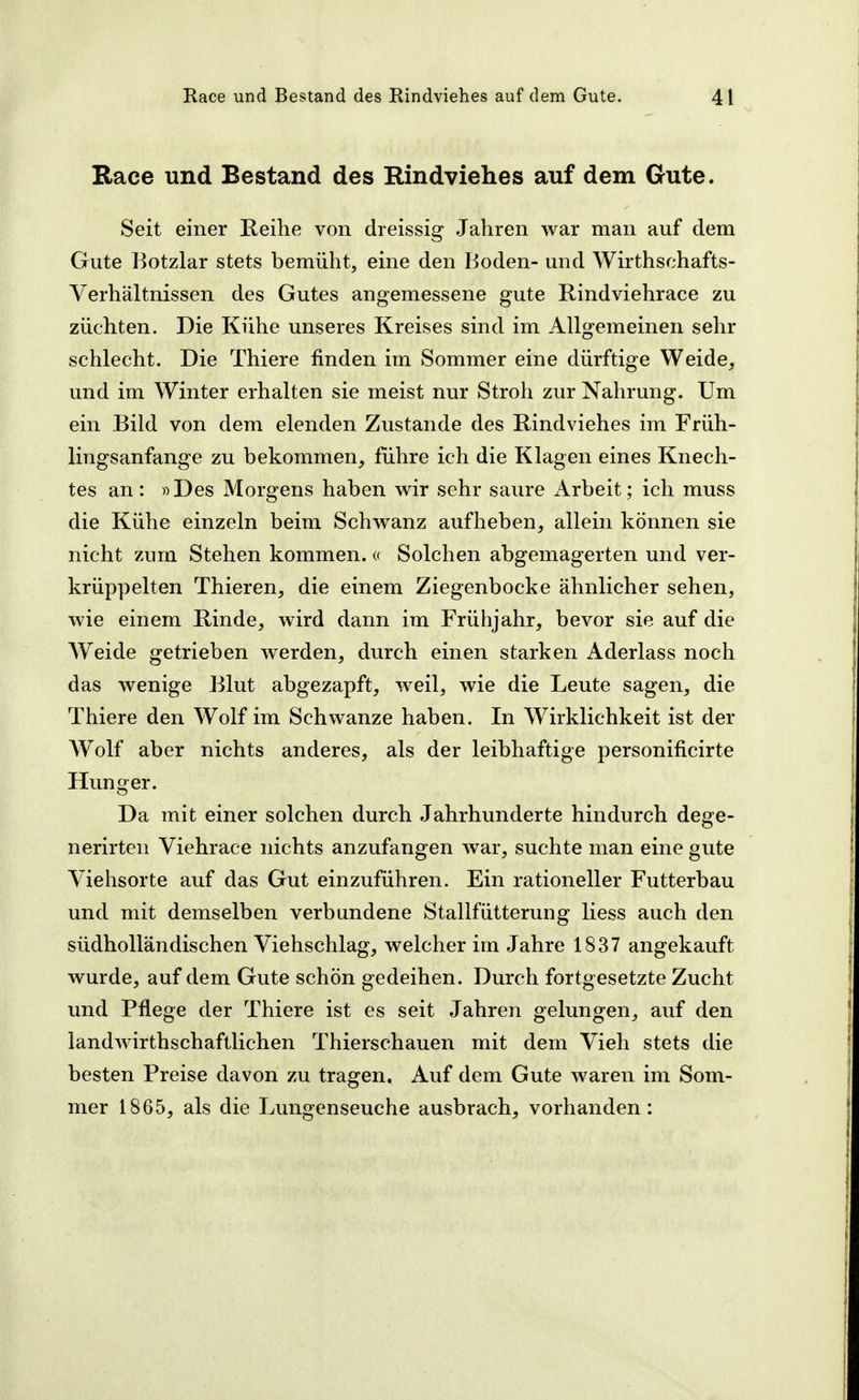 Race und Bestand des Rindviehes auf dem Gute. Seit einer Reihe von dreissig Jahren war man auf dem Gute Botzlar stets bemüht, eine den Boden- und Wirthschafts- Verhältnissen des Gutes angemessene gute Rindviehrace zu züchten. Die Kühe unseres Kreises sind im Allgemeinen sehr schlecht. Die Thiere finden im Sommer eine dürftige Weide, und im Winter erhalten sie meist nur Stroh zur Nahrung. Um ein Bild von dem elenden Zustande des Rindviehes im Früh- lingsanfange zu bekommen, führe ich die Klagen eines Knech- tes an: »Des Morgens haben wir sehr saure Arbeit; ich muss die Kühe einzeln beim Schwanz aufheben, allein können sie nicht zum Stehen kommen.« Solchen abgemagerten und ver- krüppelten Thieren, die einem Ziegenbocke ähnlicher sehen, wie einem Rinde, wird dann im Frühjahr, bevor sie auf die AVeide getrieben werden, durch einen starken Aderlass noch das wenige Blut abgezapft, weil, wie die Leute sagen, die Thiere den Wolf im Schwänze haben. In Wirklichkeit ist der Wolf aber nichts anderes, als der leibhaftige personificirte Hunger. Da mit einer solchen durch Jahrhunderte hindurch dege- nerirten Viehrace nichts anzufangen war, suchte man eine gute Viehsorte auf das Gut einzuführen. Ein rationeller Futterbau und mit demselben verbundene Stallfütterung Hess auch den südholländischen Viehschlag, welcher im Jahre 1837 angekauft wurde, auf dem Gute schön gedeihen. Durch fortgesetzte Zucht und Pflege der Thiere ist es seit Jahren gelungen, auf den landwirthschaftlichen Thierschauen mit dem Vieh stets die besten Preise davon zu tragen. Auf dem Gute waren im Som- mer 1865, als die Lungenseuche ausbrach, vorhanden: