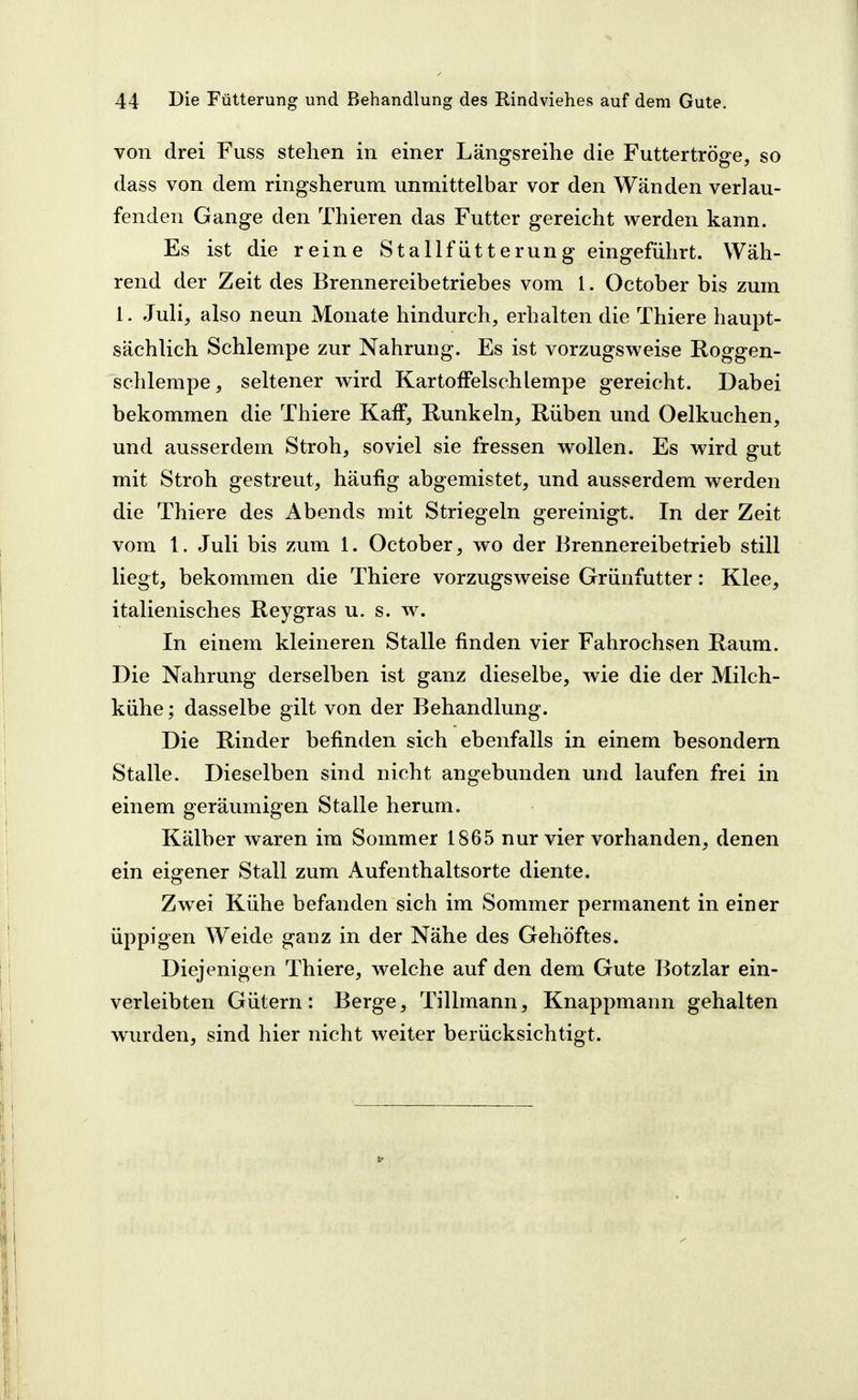 von drei Fuss stehen in einer Längsreihe die Futtertröge, so dass von dem ringsherum unmittelbar vor den Wänden verlau- fenden Gange den Thieren das Futter gereicht werden kann. Es ist die reine Stallfütterung eingeführt. Wäh- rend der Zeit des Brennereibetriebes vom 1. October bis zum 1. Juli, also neun Monate hindurch, erhalten die Thiere haupt- sächlich Schlempe zur Nahrung. Es ist vorzugsweise Roggen- schlempe, seltener wird KartofFelschlempe gereicht. Dabei bekommen die Thiere Kaff, Runkeln, Rüben mid Oelkuchen, und ausserdem Stroh, soviel sie fressen wollen. Es wird gut mit Stroh gestreut, häufig abgemistet, und ausserdem werden die Thiere des Abends mit Striegeln gereinigt. In der Zeit vom 1. Juli bis zum 1. October, wo der Brennereibetrieb still liegt, bekommen die Thiere vorzugsweise Grünfutter: Klee, italienisches Reygras u. s. w. In einem kleineren Stalle finden vier Fahrochsen Raum. Die Nahrung derselben ist ganz dieselbe, wie die der Milch- kühe; dasselbe gilt von der Behandlung. Die Rinder befinden sich ebenfalls in einem besondern Stalle. Dieselben sind nicht angebunden und laufen frei in einem geräumigen Stalle herum. Kälber waren im Sommer 1865 nur vier vorhanden, denen ein eigener Stall zum Aufenthaltsorte diente. Zwei Kühe befanden sich im Sommer permanent in einer üppigen Weide ganz in der Nähe des Gehöftes. Diejenigen Thiere, welche auf den dem Gute Botzlar ein- verleibten Gütern : Berge, Tillmann, Knappmann gehalten wurden, sind hier nicht weiter berücksichtigt.