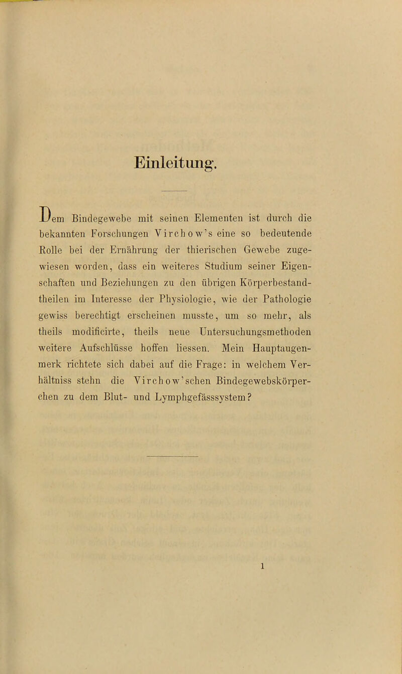 Einleitung. Dem Bindegewebe mit seinen Elementen ist durch die bekannten Forschungen Virchow’s eine so bedeutende Rolle bei der Ernährung der thierischen Gewebe zuge- wiesen worden, dass ein weiteres Studium seiner Eigen- schaften und Beziehungen zu den übrigen Körperbestand- theilen im Interesse der Physiologie, wie der Pathologie gewiss berechtigt erscheinen musste, um so mehr, als theils modificirte, theils neue Untersuchungsmethoden weitere Aufschlüsse hoffen liessen. Mein Hauptaugen- merk richtete sich dabei auf die Frage: in welchem Ver- hältniss stehn die Yirchow’schen Bindegewebskörper- chen zu dem Blut- und Lymphgefässsystem ?