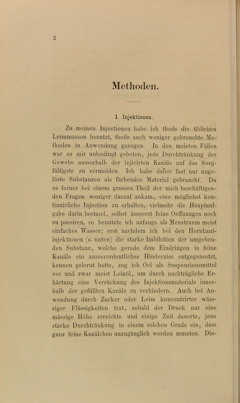 Methoden. 1. Injektionen. Zu meinen Injectionen habe ich theils die üblichen Leimmassen benutzt, theils auch weniger gebrauchte Me- thoden in Anwendung gezogen. In den meisten Fällen war es mir unbedingt geboten, jede Durchtränkung der Gewebe ausserhalb der injicirten Kanäle auf das Sorg- fältigste zu vermeiden. Ich habe daher fast nur unge- löste Substanzen als färbendes Material gebraucht. Da es ferner bei einem grossen Theil der mich beschäftigen- den Fragen weniger darauf ankam, eine möglichst kon- tinuirliche Injection zu erhalten, vielmehr die Hauptauf- gabe darin bestand, selbst äusserst feine Oeffnungen noch zu passiren, so benutzte ich anfangs als Menstruum meist einfaches Wasser; erst nachdem ich bei den Hornhaut- injektionen (s. unten) die starke Imbibition der umgeben- den Substanz, welche gerade dem Eindringen in feine Kanäle ein ausserordentliches Hinderniss entgegensetzt, kennen gelernt hatte, zog ich Oel als Suspensionsmittel vor und zwar meist Leinöl, um durch nachträgliche Er- härtung eine Verrückung des Injektionsmaterials inner- halb der gefüllten Kanäle zu verhindern. Auch bei Au- wendung durch Zucker oder Leim koncentrirter wäss- riger Flüssigkeiten trat, sobald der Druck nur eine mässige Höhe erreichte und einige Zeit dauerte, jene starke Durchtränkung in einem solchen Grade ein, dass ganz feine Kanälchen unzugänglich werden mussten. Die-