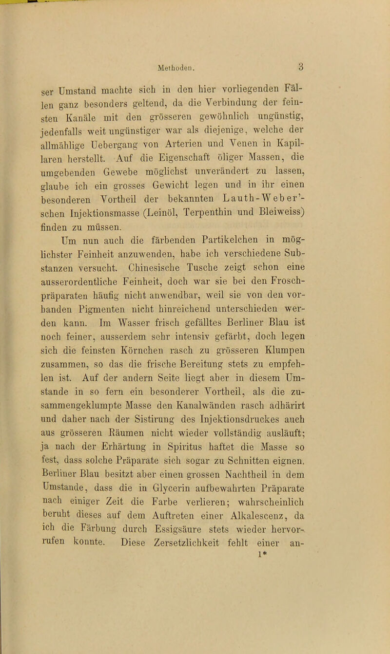 ser Umstand machte sich in den hier vorliegenden Fäl- len ganz besonders geltend, da die Verbindung der fein- sten Kanäle mit den grösseren gewöhnlich ungünstig, jedenfalls weit ungünstiger war als diejenige, welche der allmählige Uebergang von Arterien und Venen in Kapil- laren herstellt. Auf die Eigenschaft öliger Massen, die umgebenden Gewebe möglichst unverändert zu lassen, glaube ich ein grosses Gewicht legen und in ihr einen besonderen Vortheil der bekannten Lautli-Web er’- schen Injektionsmasse (Leinöl, Terpenthin und Bleiweiss) finden zu müssen. Um nun auch die färbenden Partikelchen in mög- lichster Feinheit anzuwenden, habe ich verschiedene Sub- stanzen versucht. Chinesische Tusche zeigt schon eine ausserordentliche Feinheit, doch war sie bei den Frosch- präparaten häufig nicht anwendbar, weil sie von den vor- handen Pigmenten nicht hinreichend unterschieden wer- den kann. Im Wasser frisch gefälltes Berliner Blau ist noch feiner, ausserdem sehr intensiv gefärbt, doch legen sich die feinsten Körnchen rasch zu grösseren Klumpen zusammen, so das die frische Bereitung stets zu empfeh- len ist. Auf der andern Seite liegt aber in diesem Um- stande in so fern ein besonderer Vorth eil, als die zu- sammengeklumpte Masse den Kanalwänden rasch adhärirt und daher nach der Sistirung des Injektionsdruckes auch aus grösseren Räumen nicht wieder vollständig ausläuft; ja nach der Erhärtung in Spiritus haftet die Masse so fest, dass solche Präparate sich sogar zu Schnitten eignen. Berliner Blau besitzt aber einen grossen Nachtheil in dem Umstande, dass die in Glycerin aufbewahrten Präparate nach einiger Zeit die Farbe verlieren; wahrscheinlich beruht dieses auf dem Auftreten einer Alkalescenz, da ich die Färbung durch Essigsäure stets wieder hervor-, rufen konnte. Diese Zersetzlichkeit fehlt einer l* an-