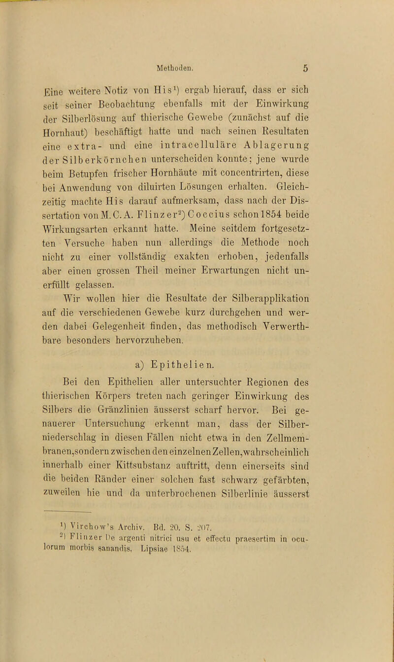 Eine weitere Notiz von His1) ergab hierauf, dass er sich seit seiner Beobachtung ebenfalls mit der Einwirkung der Silberlösung auf thierische Gewebe (zunächst auf die Hornhaut) beschäftigt hatte und nach seinen Resultaten eine extra- und eine intracelluläre Ablagerung der Silberkörnchen unterscheiden konnte; jene wurde beim Betupfen frischer Hornhäute mit concentrirten, diese bei Anwendung von diluirten Lösungen erhalten. Gleich- zeitig machte His darauf aufmerksam, dass nach der Dis- sertation vonM.C.A. Flinzer2)Coccius schon 1854 beide Wirkungsarten erkannt hatte. Meine seitdem fortgesetz- ten Versuche haben nun allerdings die Methode noch nicht zu einer vollständig exakten erhoben, jedenfalls aber eiuen grossen Theil meiner Erwartungen nicht un- erfüllt gelassen. Wir wollen hier die Resultate der Silberapplikation auf die verschiedenen Gewebe kurz durchgehen und wer- den dabei Gelegenheit finden, das methodisch Verwerth- bare besonders hervorzuheben. a) E p i t h e 1 i e n. Bei den Epithelien aller untersuchter Regionen des thierischen Körpers treten nach geringer Einwirkung des Silbers die Gränzlinien äusserst scharf hervor. Bei ge- nauerer Untersuchung erkennt man, dass der Silber- niederschlag in diesen Fällen nicht etwa in den Zellmem- branen,sondern zwischen den einzelnen Zellen,wahrscheinlich innerhalb einer Kittsubstanz auftritt, denn einerseits sind die beiden Ränder einer solchen fast schwarz gefärbten, zuweilen hie und da unterbrochenen Silberlinie äusserst 1) Virchow’s Archiv. Bd. 20. S. 207. ~) Flinzer De argenti nitrici usu et effeotu praesertim in ocu- lorurn morbis sanandis, Lipsiae IS54.