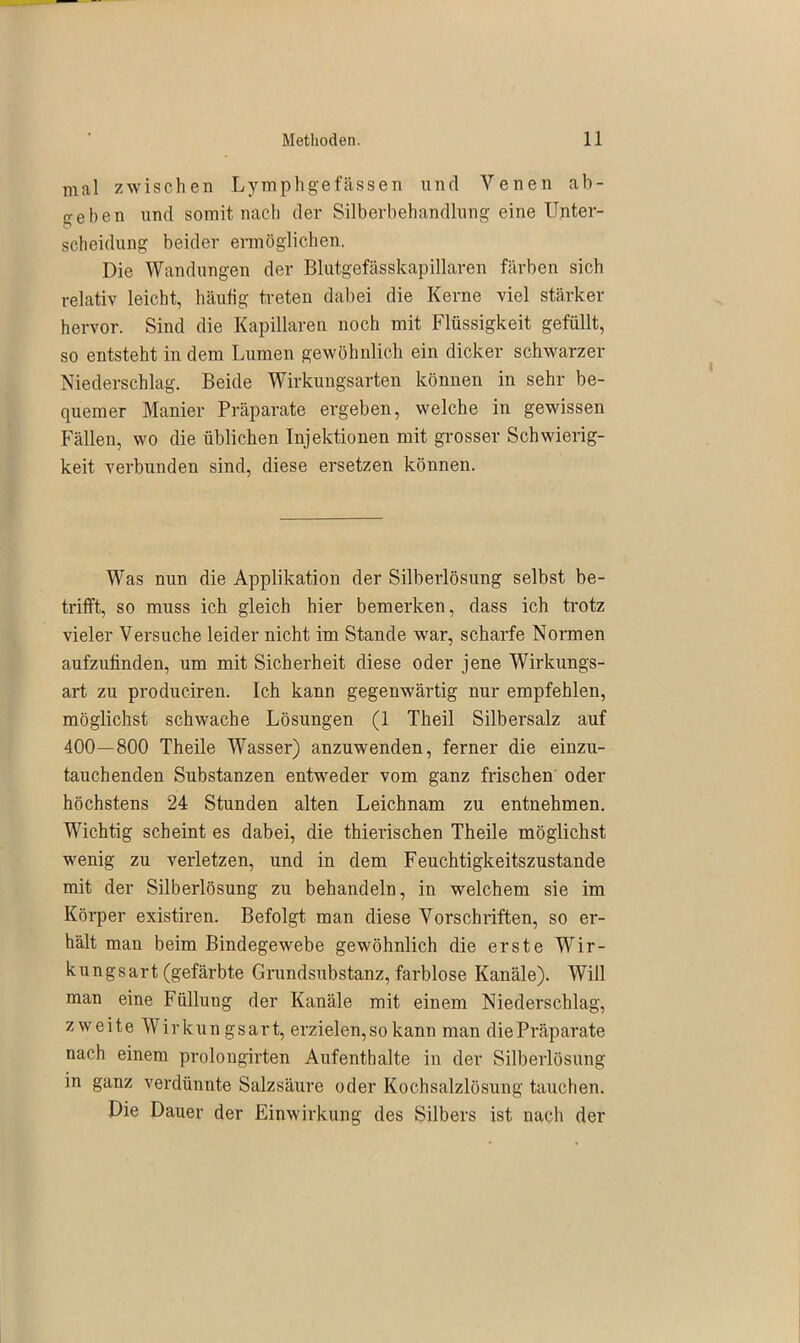 mal zwischen Lymphgefässen und Venen ab- jt e 1) e n und somit nach der Silberbehandlung eine Unter- scheidung beider ermöglichen. Die Wandungen der Blutgefässkapillaren färben sich relativ leicht, häutig treten dabei die Kerne viel stärker hervor. Sind die Kapillaren noch mit Flüssigkeit gefüllt, so entsteht in dem Lumen gewöhnlich ein dicker schwarzer Niederschlag. Beide Wirkungsarten können in sehr be- quemer Manier Präparate ergeben, welche in gewissen Fällen, wo die üblichen Injektionen mit grosser Schwierig- keit verbunden sind, diese ersetzen können. Was nun die Applikation der Silberlösung selbst be- trifft, so muss ich gleich hier bemerken, dass ich trotz vieler Versuche leider nicht im Stande war, scharfe Nonnen aufzutinden, um mit Sicherheit diese oder jene Wirkungs- art zu produciren. Ich kann gegenwärtig nur empfehlen, möglichst schwache Lösungen (1 Theil Silbersalz auf 400—800 Theile Wasser) anzuwenden, ferner die einzu- tauchenden Substanzen entweder vom ganz frischen oder höchstens 24 Stunden alten Leichnam zu entnehmen. Wichtig scheint es dabei, die thierischen Theile möglichst wenig zu verletzen, und in dem Feuchtigkeitszustande mit der Silberlösung zu behandeln, in welchem sie im Körper existiren. Befolgt man diese Vorschriften, so er- hält man beim Bindegewebe gewöhnlich die erste Wir- kungsart (gefärbte Grundsubstanz, farblose Kanäle). Will man eine Fiilluug der Kanäle mit einem Niederschlag, zweite W ir ku n g s ar t, erzielen, so kann man die Präparate nach einem prolongirten Aufenthalte in der Silberlösung in ganz verdünnte Salzsäure oder Kochsalzlösung tauchen. Die Dauer der Einwirkung des Silbers ist nach der