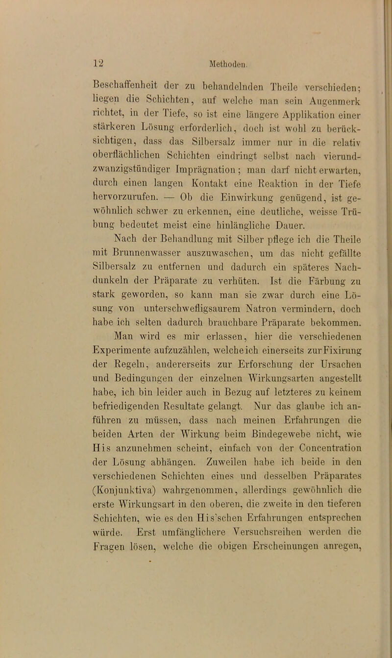 Beschaffenheit der zu behandelnden Theile verschieden; liegen die Schichten, auf welche man sein Augenmerk richtet, in der Tiefe, so ist eine längere Applikation einer stärkeren Lösung erforderlich, doch ist wohl zu berück- sichtigen, dass das Silbersalz immer nur in die relativ oberflächlichen Schichten eindringt selbst nach vierund- zwanzigstündiger Imprägnation; man darf nicht erwarten, durch einen langen Kontakt eine Reaktion in der Tiefe hervorzurufen. — Ob die Einwirkung genügend, ist ge- wöhnlich schwer zu erkennen, eine deutliche, weisse Trü- bung bedeutet meist eine hinlängliche Dauer. Nach der Behandlung mit Silber pflege ich die Theile mit Brunnenwasser auszuwaschen, um das nicht gefällte Silbersalz zu entfernen und dadurch ein späteres Nach- dunkeln der Präparate zu verhüten. Ist die Färbung zu stark geworden, so kann man sie zwar durch eine Lö- sung von unterschwefligsaurem Natron vermindern, doch habe ich selten dadurch brauchbare Präparate bekommen. Man wird es mir erlassen, hier die verschiedenen Experimente aufzuzählen, weicheich einerseits zurFixirung der Regeln, andererseits zur Erforschung der Ursachen und Bedingungen der einzelnen Wirkungsarten angestellt habe, ich bin leider auch in Bezug auf letzteres zu keinem befriedigenden Resultate gelangt. Nur das glaube ich an- führen zu müssen, dass nach meinen Erfahrungen die beiden Arten der Wirkung beim Bindegewebe nicht, wie His anzunehmen scheint, einfach von der Concentration der Lösung abhängen. Zuweilen habe ich beide in den verschiedenen Schichten eines und desselben Präparates (Konjunktiva) wahrgenommen, allerdings gewöhnlich die erste Wirkungsart in den oberen, die zweite in den tieferen Schichten, wie es den His’schen Erfahrungen entsprechen würde. Erst umfänglichere Versuchsreihen werden die Fragen lösen, welche die obigen Erscheinungen anregen,