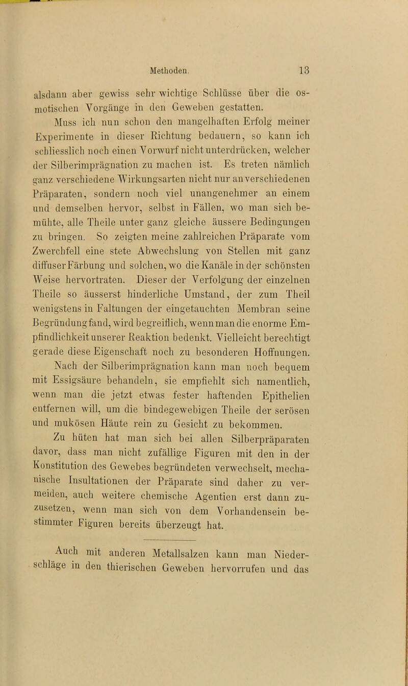 alsdann aber gewiss sehr wichtige Schlüsse über die os- motischen Vorgänge in den Geweben gestatten. Muss ich nun schon den mangelhaften Erfolg meiner Experimente in dieser Richtung bedauern, so kann ich schliesslich noch einen Vorwurf nicht unterdrücken, welcher der Silberimprägnation zu machen ist. Es treten nämlich ganz verschiedene Wirkungsarten nicht nur an verschiedenen Präparaten, sondern noch viel unangenehmer an einem und demselben hervor, selbst in Fällen, wo man sich be- mühte, alle Theile unter ganz gleiche äussere Bedingungen zu bringen. So zeigten meine zahlreichen Präparate vom Zwerchfell eine stete Abwechslung von Stellen mit ganz diffuser Färbung und solchen, wo die Kanäle in der schönsten Weise hervortraten. Dieser der Verfolgung der einzelnen Theile so äusserst hinderliche Umstand, der zum Theil wenigstens in Faltungen der eingetauchten Membran seine Begründungfand, wird begreiflich, wennman die enorme Em- pfindlichkeit unserer Reaktion bedenkt. Vielleicht berechtigt gerade diese Eigenschaft noch zu besonderen Hoffnungen. Nach der Silberimprägnation kann man noch bequem mit Essigsäure behandeln, sie empfiehlt sich namentlich, wenn man die jetzt etwas fester haftenden Epithelien entfernen will, um die bindegewebigen Theile der serösen und mukösen Häute rein zu Gesicht zu bekommen. Zu hüten hat man sich bei allen Silberpräparaten davor, dass man nicht zufällige Figuren mit den in der Konstitution des Gewebes begründeten verwechselt, mecha- nische Insultationen der Präparate sind daher zu ver- meiden, auch weitere chemische Agentien erst dann zu- zusetzen, wenn man sich von dem Vorhandensein be- stimmter Figuren bereits überzeugt hat. Auch mit anderen Metallsalzen kann mau Nieder- schläge in den thierischen Geweben hervorrufen und das