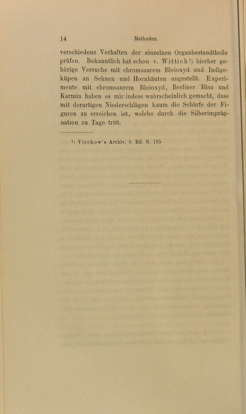 verschiedene Verhalten der einzelnen Organbestandtheile prüfen. Bekanntlich hat schon v. Wittich1) hierher ge- hörige Versuche mit chromsaurem Bleioxyd und Indigo- küpen an Sehnen und Hornhäuten angestellt. Experi- mente mit chromsaurem Bleioxyd, Berliner Blau und Karmin haben es mir indess wahrscheinlich gemacht, dass mit derartigen Niederschlägen kaum die Schärfe der Fi- guren zu erreichen ist, welche durch die Silberimpräg- nation zu Tage tritt. x) Virchow’s Archiv, 9. Bd. S. 185