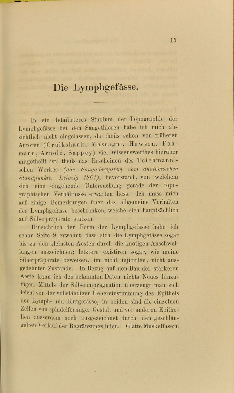 Die Lymphgefässe. In ein detailirteres Studium der Topographie der Lymphgefässe hei den Säugethieren habe ich mich ab- sichtlich nicht eingelassen, da theils schon von früheren Autoren (Cruikshank, Mascagni, Hewson, Foh- mann, Arnold, Sappey) viel Wissenswerthes hierüber nlitgetheilt ist, theils das Erscheinen des Teichmann‘- scheu Werkes (das Saugadersystem vom anatomischen Standpunkte. Leipzig 1861), bevorstand, von welchem sich eine eingehende Untersuchung gerade der topo- graphischen Verhältnisse erwarten liess. Ich muss mich auf einige Bemerkungen über das allgemeine Verhalten der Lymphgefässe beschränken, welche sich hauptsächlich auf Silberpräparate stützen. Hinsichtlich der Form der Lymphgefässe habe ich schon Seite 9 erwähnt, dass sich die Lymphgefässe sogar bis zu den kleinsten Aesten durch die knotigen Anschwel- lungen auszeichnen; letztere existiren sogar, wie meine Silberpräparate beweisen, im nicht injicirten, nicht aus- gedehnten Zustande. In Bezug auf den Bau der stärkeren Aeste kann ich den bekannten Daten nichts Neues hinzu- fügen. Mittels der Silberimprägnation überzeugt man sich leicht von der vollständigen Uebereinstimmung des Epithels der Lymph- und Blutgefässe, in beiden sind die einzelnen Zellen von spindelförmiger Gestalt und vor anderen Epitlie- lien ausserdem noch ausgezeichnet durch den geschlän- gelten Verlauf der Begräuzungslinien. Glatte Muskelfasern