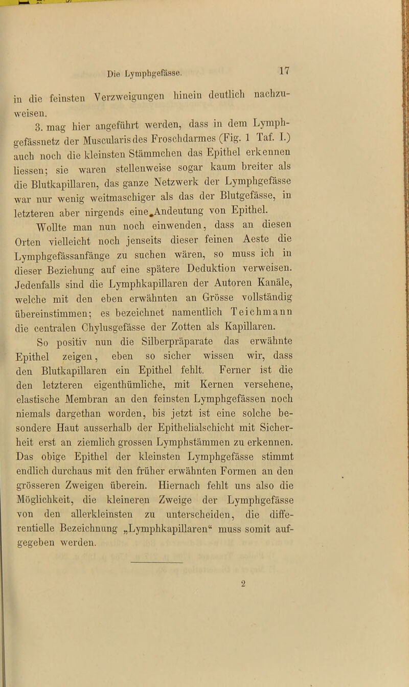 in die feinsten Verzweigungen hinein deutlich nachzu- weisen. 3. mag hier angeführt werden, dass in dem Lymph- gefässnetz der Musoularis des Froschdarmes (Fig. 1 Taf. I.) auch noch die kleinsten Stämmchen das Epithel erkennen Hessen; sie waren steUenweise sogar kaum breitei als die Blutkapillaren, das ganze Netzwerk der Lymphgefässe war nur wenig weitmaschiger als das der Blutgefässe, in letzteren aber nirgends eine .Andeutung von Epithel. Wollte man nun noch einwenden, dass an diesen Orten vieHeicht noch jenseits dieser feinen Aeste die Lymphgefässanfänge zu suchen wären, so muss ich in dieser Beziehung auf eine spätere Deduktion verweisen. Jedenfalls sind die Lymphkapillaren der Autoren Kanäle, welche mit den eben erwähnten an Grösse vollständig übereinstimmen; es bezeichnet namentlich Teich mann die centralen Chylusgefässe der Zotten als Kapillaren. So positiv nun die Silberpräparate das erwähnte Epithel zeigen, eben so sicher wissen wir, dass den Blutkapillaren ein Epithel fehlt. Ferner ist die den letzteren eigenthümHche, mit Kernen versehene, elastische Membran an den feinsten Lymphgefässen noch niemals dargethan worden, bis jetzt ist eine solche be- sondere Haut ausserhalb der Epithelialschicht mit Sicher- heit erst an ziemlich grossen Lymphstämmen zu erkennen. Das obige Epithel der kleinsten Lymphgefässe stimmt endlich durchaus mit den früher erwähnten Formen an den grösseren Zweigen überein. Hiernach fehlt uns also die Möglichkeit, die kleineren Zweige der Lymphgefässe von den allerkleinsten zu unterscheiden, die diffe- rentielle Bezeichnung „Lymphkapillaren“ muss somit auf- gegeben werden. 2