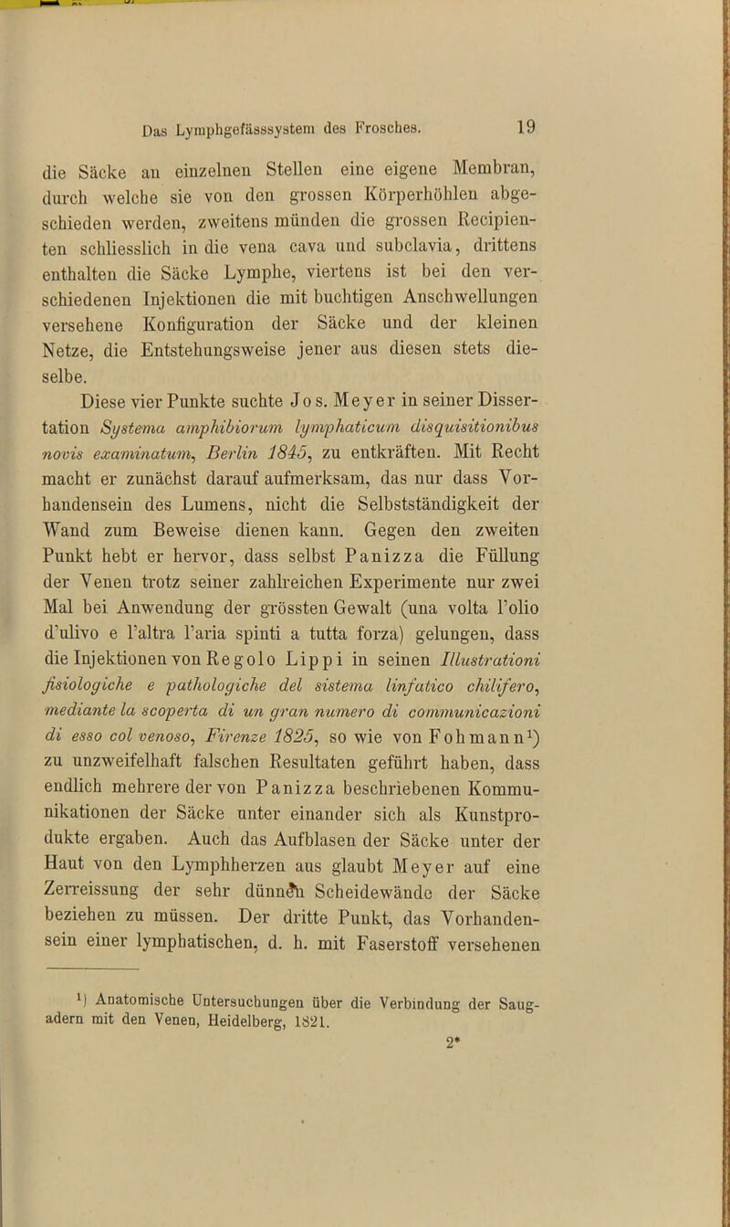 die Säcke an einzelnen Stellen eine eigene Membran, durch welche sie von den grossen Körperhöhleu abge- schieden werden, zweitens münden die grossen Recipien- ten schliesslich in die vena cava und subclavia, drittens enthalten die Säcke Lymphe, viertens ist bei den ver- schiedenen Injektionen die mit buchtigen Anschwellungen versehene Konfiguration der Säcke und der kleinen Netze, die Entstehungsweise jener aus diesen stets die- selbe. Diese vier Punkte suchte Jo s. Meyer in seiner Disser- tation Systema amphibiorum lymphaticum disquisitionibus novis examinatwm, Berlin '1845, zu entkräften. Mit Recht macht er zunächst darauf aufmerksam, das nur dass Vor- handensein des Lumens, nicht die Selbstständigkeit der Wand zum Beweise dienen kann. Gegen den zweiten Punkt hebt er hervor, dass selbst Panizza die Füllung der Venen trotz seiner zahlreichen Experimente nur zwei Mal bei Anwendung der grössten Gewalt (una volta Polio dulivo e l’altra Paria spinti a tutta forza) gelungen, dass die Injektionen von Reg olo Lippi in seinen Illustrationi ßsiologiche e pathologiche del sistema linfatico chilifero, mediante la scoperta di un gran numero di communicazioni di esso col venoso, Firenze 1825, so wie von Fohmann1) zu unzweifelhaft fälschen Resultaten geführt haben, dass endlich mehrere der von Panizza beschriebenen Kommu- nikationen der Säcke unter einander sich als Kunstpro- dukte ergaben. Auch das Aufblasen der Säcke unter der Haut von den Lymphherzen aus glaubt Meyer auf eine Zerreissung der sehr dünnen Scheidewände der Säcke beziehen zu müssen. Der dritte Punkt, das Vorhanden- sein einer lymphatischen, d. h. mit Faserstoff versehenen B Anatomische Untersuchungen über die Verbindung der Saug- adern mit den Venen, Heidelberg, 1821. 2*
