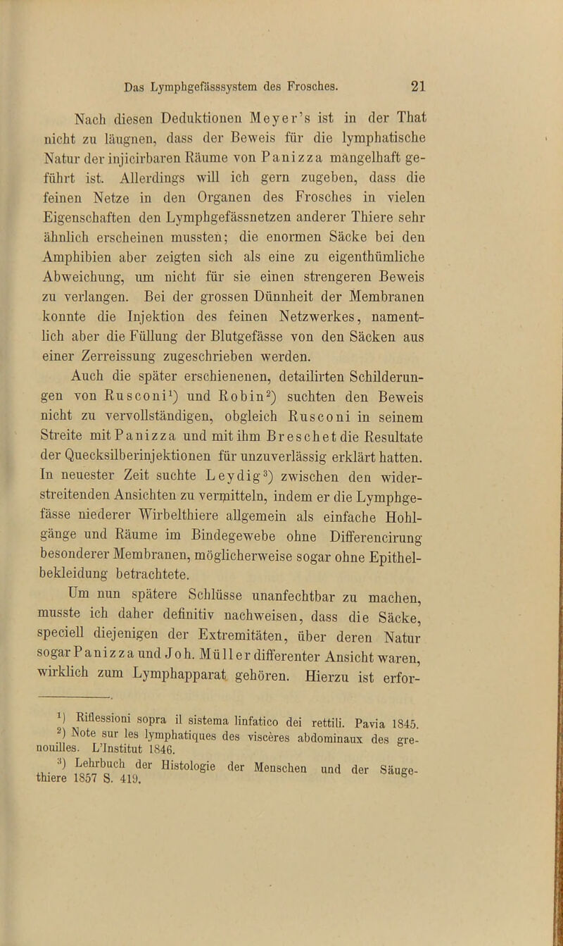 Nach diesen Deduktionen Meyer’s ist in der That nicht zu läugnen, dass der Beweis für die lymphatische Natur der injicirbaren Räume von Pauizza mangelhaft ge- führt ist. Allerdings will ich gern zugeben, dass die feinen Netze in den Organen des Frosches in vielen Eigenschaften den Lymphgefässnetzen anderer Thiere sehr ähnlich erscheinen mussten; die enormen Säcke bei den Amphibien aber zeigten sich als eine zu eigenthümliche Abweichung, um nicht für sie einen strengeren Beweis zu verlangen. Bei der grossen Dünnheit der Membranen konnte die Injektion des feinen Netzwerkes, nament- lich aber die Füllung der Blutgefässe von den Säcken aus einer Zerreissung zugeschrieben werden. Auch die später erschienenen, detailirten Schilderun- gen von Rusconi1) und Robin2) suchten den Beweis nicht zu vervollständigen, obgleich Rusconi in seinem Streite mit Panizza und mit ihm Breschet die Resultate der Quecksilberinjektionen für unzuverlässig erklärt hatten. In neuester Zeit suchte Leydig3) zwischen den wider- streitenden Ansichten zu vermitteln, indem er die Lymphge- fässe niederer Wirbelthiere allgemein als einfache Hohl- gänge und Räume im Bindegewebe ohne Differencirung besonderer Membranen, möglicherweise sogar ohne Epithel- bekleidung betrachtete. Um nun spätere Schlüsse unanfechtbar zu machen, musste ich daher definitiv nachweisen, dass die Säcke, speciell diejenigen der Extremitäten, über deren Natur sogar Panizza und Joh. Müller differenter Ansicht waren, wirklich zum Lymphapparat gehören. Hierzu ist erfor- ’) Riäessioni sopra il sistema linfatico dei rettili. Pavia 1845. 2) Note aur les lymphatiques des visceres abdorainaux des gre- nouilles. L’Institut 1846. ■') Lelubuch der Histologie der Menschen und der Säuge- thiere 1857 S. 419. b