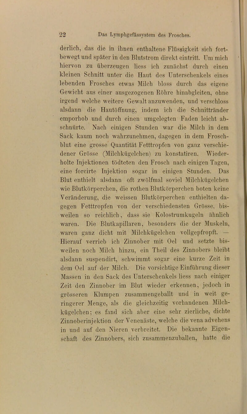 derlich, das die in ihnen enthaltene Flüssigkeit sich fort- bewegt und später in den Blutstrom direkt eintritt. Um mich hiervon zu überzeugen liess ich zunächst durch einen kleinen Schnitt unter die Haut des Unterschenkels eines lebenden Frosches etwas Milch bloss durch das eigene Gewicht aus einer ausgezogenen Röhre hinabgleiten, ohne irgend welche weitere Gewalt anzuwenden, und verschloss alsdann die Hautöffnung, indem ich die Schnittränder emporhob und durch einen umgelegten Faden leicht ab- schnürte. Nach einigen Stunden war die Milch in dem Sack kaum noch wahrzunehmen, dagegen in dem Frosch- blut eine grosse Quantität Fetttropfen von ganz verschie- dener Grösse (Milchkügelchen) zu konstatiren. Wieder- holte Injektionen tödteten den Frosch nach einigen Tagen, eine forcirte Injektion sogar in einigen Stunden. Das Blut enthielt alsdann oft zwölfmal soviel Milchkügelchen wie Blutkörperchen, die rothen Blutkörperchen boten keine Veränderung, die weissen Blutkörperchen enthielten da- gegen Fetttropfen von der verschiedensten Grösse, bis- weilen so reichlich, dass sie Kolostrumkugeln ähnlich waren. Die Blutkapillaren, besonders die der Muskeln, waren ganz dicht mit Milchkügelchen vollgepfropft. — Hierauf verrieb ich Zinnober mit Oel und setzte bis- weilen noch Milch hinzu, ein Theil des Zinnobers bleibt alsdann suspendirt, schwimmt sogar eine kurze Zeit in dem Oel auf der Milch. Die vorsichtige Einführung dieser Massen in den Sack des Unterschenkels liess nach einiger Zeit den Zinnober im Blut wieder erkennen, jedoch in grösseren Klumpen zusammengeballt und in weit ge- ringerer Menge, als die gleichzeitig vorhandenen Milch- kügelchen; es fand sich aber eine sehr zierliche, dichte Zinnoberinjektion der Venenäste, welche die vena advehens in und auf den Nieren verbreitet. Die bekannte Eigen- schaft des Zinnobers, sich zusammenzuballen, hatte die