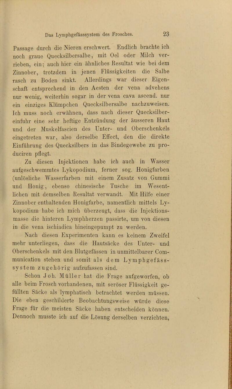 Passage durch die Nieren erschwert. Endlich brachte ich noch graue Quecksilbersalbe, mit Oel oder Milch ver- rieben, ein; auch hier ein ähnliches Resultat wie bei dem Zinnober, trotzdem in jenen Flüssigkeiten die Salbe rasch zu Boden sinkt. Allerdings war dieser Eigen- schaft entsprechend in den Aesten der vena advehens nur wenig, weiterhin sogar in der vena cava ascend. nur ein einziges Klümpchen Quecksilbersalbe nachzuweisen. Ich muss noch erwähnen, dass nach dieser Quecksilber- einfuhr eine sehr heftige Entzündung der äusseren Haut und der Muskelfascien des Unter- und Oberschenkels eingetreten war, also derselbe Effect, den die direkte Einführung des Quecksilbers in das Bindegewebe zu pro- duciren pflegt. Zu diesen Injektionen habe ich auch in Wasser aufgeschwemmtes Lykopodium, ferner sog. Honigfarben (unlösliche Wasserfarben mit einem Zusatz von Gummi und Honig, ebenso chinesische Tusche im Wesent- lichen mit demselben Resultat verwandt. Mit Hilfe einer Zinnober enthaltenden Honigfarbe, namentlich mittels Ly- kopodium habe ich mich überzeugt, dass die Injektions- masse die hinteren Lymphherzen passirte, um von diesen in die vena ischiadica hineingepumpt zu werden. Nach diesen Experimenten kann es keinem Zweifel mehr unterliegen, dass die Hautsäcke des Unter- und Oberschenkels mit den Blutgefässen in unmittelbarer Com- munication stehen und somit als dem Lymphgefäss- system zugehörig aufzufassen sind. Schon Joh. Müller hat die Frage aufgeworfen, ob alle beim Frosch vorhandenen, mit seröser Flüssigkeit ge- füllten Säcke als lymphatisch betrachtet werden müssen. Die eben geschilderte Beobachtungsweise würde diese Frage für die meisten Säcke haben entscheiden können. Dennoch musste ich auf die Lösung derselben verzichten,