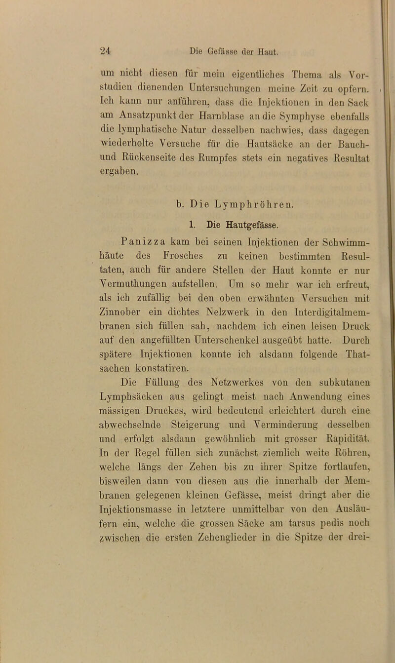 um nicht diesen für mein eigentliches Thema als Vor- studien dienenden Untersuchungen meine Zeit zu opfern. Ich kann nur anführen, dass die Injektionen in den Sack am Ansatzpunkt der Harnblase an die Symphyse ebenfalls die lymphatische Natur desselben nach wies, dass dagegen wiederholte Versuche für die Hautsäcke an der Bauch- und Rückenseite des Rumpfes stets ein negatives Resultat ergaben. b. Die Ly mph röhren. 1. Die Hautgefässe. Panizza kam bei seinen Injektionen der Schwimm- häute des Frosches zu keinen bestimmten Resul- taten, auch für andere Stellen der Haut konnte er nur Vermuthungen aufstellen. Um so mehr war ich erfreut, als ich zufällig bei den oben erwähnten Versuchen mit Zinnober ein dichtes Netzwerk in den Interdigitalmem- branen sich füllen sah, nachdem ich einen leisen Druck auf den angefüllten Unterschenkel ausgeübt hatte. Durch spätere Injektionen konnte ich alsdann folgende That- sachen konstatiren. Die Füllung des Netzwerkes von den subkutanen Lymphsäcken aus gelingt meist nach Anwendung eines mässigen Druckes, wird bedeutend erleichtert durch eine abwechselnde Steigerung und Verminderung desselben und erfolgt alsdann gewöhnlich mit grosser Rapidität. In der Regel füllen sich zunächst ziemlich weite Röhren, welche längs der Zehen bis zu ihrer Spitze fortlaufen, bisweilen dann von diesen aus die innerhalb der Mem- branen gelegenen kleinen Gefässe, meist dringt aber die Injektionsmasse in letztere unmittelbar von den Ausläu- fern ein, welche die grossen Säcke am tarsus pedis noch zwischen die ersten Zehenglieder in die Spitze der drei-