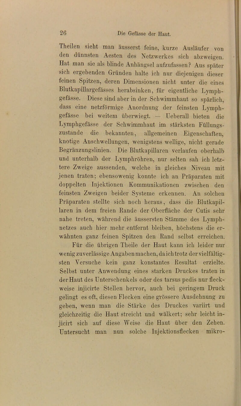 Theilen sieht man äusserst feine, kurze Ausläufer von den dünnsten Aesten des Netzwerkes sich abzweigen. Hat man sie als blinde Anhängsel aufzufassen ? Aus später sich ergebenden Gründen halte ich nur diejenigen dieser feinen Spitzen, deren Dimensionen nicht unter die eines Blutkapillargefässes herabsinken, für eigentliche Lympb- gefässe. Diese sind aber in der Schwimmhaut so spärlich, dass eine netzförmige Anordnung der feinsten Lymph- gefässe bei weitem überwiegt. — Ueberall bieten die Lymphgefässe der Schwimmhaut im stärksten Füllungs- zustande die bekannten, allgemeinen Eigenschaften, knotige Anschwellungen, wenigstens wellige, nicht gerade Begränzungslinien. Die Blutkapillaren verlaufen oberhalb und unterhalb der Lymphröhren, nur selten sah ich letz- tere Zweige aussenden, welche in gleiches Niveau mit jenen traten; ebensowenig konnte ich an Präparaten mit doppelten Injektionen Kommunikationen zwischen den feinsten Zweigen beider Systeme erkennen. An solchen Präparaten stellte sich noch heraus, dass die Blutkapil- laren in dem freien Rande der Oberfläche der Cutis sehr nahe treten, während die äussersten Stämme des Lymph- netzes auch hier mehr entfernt bleiben, höchstens die er- wähnten ganz feinen Spitzen den Rand selbst erreichen. Für die übrigen Theile der Haut kann ich leider nur wenig zuverlässige Angaben machen, da ich trotz der vielfältig- sten Versuche kein ganz konstantes Resultat erzielte. Selbst unter Anwendung eines starken Druckes traten in der Haut des Unterschenkels oder des tarsus pedis nur fleck- weise injicirte Stellen hervor, auch bei geringem Druck gelingt es oft, diesen Flecken eine grössere Ausdehnung zu geben, wenn man die Stärke des Druckes variirt und gleichzeitig die Haut streicht und wälkert; sehr leicht in- jicirt sich auf diese Weise die Haut über den Zehen. Untersucht man nun solche Injektionsflecken mikro-