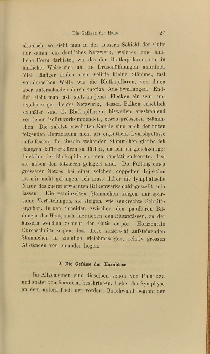 skopisch, so sieht man in dev äussern Schicht dev Cutis nuv selten ein deutliches Netzwevk, welches eine ähn- liche Fovra davbietet, wie das dev Blutkapillaven, und in ähnlichev Weise sich um die Drüsenöffnungen anovdnet. Viel häufiger linden sich isolivte kleine Stämme, fast von derselben Weite wie die Blutkapillaven, von ihnen abev untevschieden duvch knotige Anschwellungen. End- lich sieht man fast stets in jenen Flecken ein sehv un- vegelmässiges dichtes Netzwevk, dessen Balken evheblich schraälev sind als Blutkapillaven, bisweilen ausstvahlend von jenen isolivt vovkommeuden, etwas gvösseren Stämm- chen. Die zuletzt erwähnten Kanäle sind nach dev unten folgenden Betrachtung nicht als eigentliche Lymphgefässe aufzufassen, die einzeln stehenden Stämmchen glaube ich dagegen dafür erklären zu dürfen, da ich bei gleichzeitiger Injektion dev Blutkapillaven noch konstatiren konnte, dass sie neben den letzteren gelagert sind. Die Füllung eines grösseren Netzes bei einer solchen doppelten Injektion ist mir nicht gelungen, ich muss daher die lymphatische Natur des zuerst erwähnten Balkenwerks dahingestellt sein lassen. Die vereinzelten Stämmchen zeigen nur spar- same Verästelungen, sie steigen, wie senkrechte Schnitte ergeben, in den Scheiden zwischen den papillären Bil- dungen der Haut, auch hier neben den Blutgefässen, zu der äussern weichen Schicht der Cutis empor. Horizontale Durchschnitte zeigen, dass diese senkrecht aufsteigenden Stämmchen in ziemlich gleichmässigen, relativ grossen Abständen von einander liegen. 2. Die Gefässe der Harnblase. Im Allgemeinen sind dieselben schon von Panizza und später von Rusconi beschrieben. Ueber der Symphyse an dem untern Theil der vordem Bauchwand beginnt der