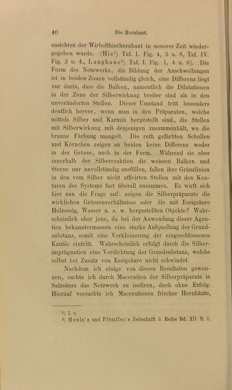 ansichten der Wirbelthierhornhaut in neuerer Zeit wieder- gegeben wurde. (His1) TM f. Fig. 4, 5 u. 8, Taf. IV. Fig. 2 u. 4., Langhans2) Taf. I. Fig. 1, 4 u. 6). Die Form des Netzwerks, die Bildung der Anschwellungen ist in beiden Zonen vollständig gleich, eine Differenz liegt nur darin, dass die Balken, namentlich die Dilatationen in der Zone der Silberwirkung breiter sind als in den unveränderten Stellen. Dieser Umstand tritt besonders deutlich hervor, wenn man in den Präparaten, welche mittels Silber und Karmin hergestellt sind, die Stellen mit Silberwirkung mit denjenigen zusammenhält, wo die braune Färbung mangelt. Die roth gefärbten Schollen und Körnchen zeigen an beiden keine Differenz weder in der Grösse, noch in der Form. Während sie aber innerhalb der Silberreaktion die weissen Balken und Sterne nur unvollständig ausfüllen, fallen ihre Gränzlinien in den vom Silber nicht afhcirten Stellen mit den Kon- turen des Systems fast überall zusammen. Es wirft sich hier nun die Frage auf: zeigen die Silberpräparate die wirklichen Grössenverhältnisse oder die mit Essigsäure Holzessig, Wasser u. s. w. hergestellten Objekte? Wahr- scheinlich eher jene, da bei der Anwendung dieser Agen- tien bekanntermassen eine starke Aufquellung der Grund- substanz, somit eine Verkleinerung der eingeschlossenen Kanäle eintritt. Wahrscheinlich erfolgt durch die Silber- imprägnation eine Verdichtung der Grundsubstanz, welche selbst bei Zusatz von Essigsäure nicht schwindet. Nachdem ich einige von diesen Resultaten gewon- nen, suchte ich durch Maceration der Silberpräparate in Salzsäure das Netzwerk zu isoliren, doch ohne Erfolg. Hierauf versuchte ich Macerationen frischer Hornhäute, 1) 1. c. 2] Henle’s und Pfeuffer’s Zeitschrift 3. Reihe Bd. XII S, I,