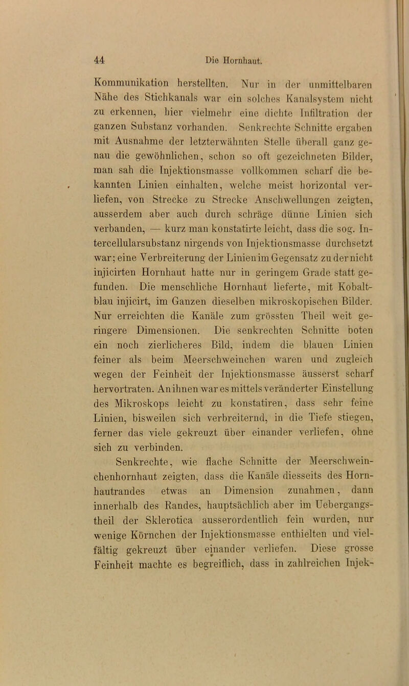 Kommunikation herstellten. Nur in der unmittelbaren Nähe des Stichkanals war ein solches Kanalsystem nicht zu erkennen, hier vielmehr eine dichte Infiltration der ganzen Substanz vorhanden. Senkrechte Schnitte ergaben mit Ausnahme der letzterwähnten Stelle überall ganz ge- nau die gewöhnlichen, schon so oft gezeichneten Bilder, man sah die Injektionsmasse vollkommen scharf die be- kannten Linien einhalten, welche meist horizontal ver- liefen, voii Strecke zu Strecke Anschwellungen zeigten, ausserdem aber auch durch schräge dünne Linien sich verbanden, — kurz man konstatirte leicht, dass die sog. In- tercellularsubstanz nirgends von Injektionsmasse durchsetzt war; eine Verbreiterung der Linien im Gegensatz zu der nicht injicirten Hornhaut hatte nur in geringem Grade statt ge- funden. Die menschliche Hornhaut lieferte, mit Kobalt- blau injicirt, im Ganzen dieselben mikroskopischen Bilder. Nur erreichten die Kanäle zum grössten Theil weit ge- ringere Dimensionen. Die senkrechten Schnitte boten ein noch zierlicheres Bild, indem die blauen Linien feiner als beim Meerschweinchen waren und zugleich wegen der Feinheit der Injektionsmasse äusserst scharf hervortraten. An ihnen war es mittels veränderter Einstellung des Mikroskops leicht zu konstatiren, dass sehr feine Linien, bisweilen sich verbreiternd, in die Tiefe stiegen, ferner das viele gekreuzt über einander verliefen, ohne sich zu verbinden. Senkrechte, wie flache Schnitte der Meerschwein- chenhornhaut zeigten, dass die Kanäle diesseits des Horn- hautrandes etwas an Dimension Zunahmen, dann innerhalb des Randes, hauptsächlich aber im Uebergangs- theil der Sklerotica ausserordentlich fein wurden, nur wenige Körnchen der Injektionsmasse enthielten und viel- fältig gekreuzt über einander verliefen. Diese grosse Feinheit machte es begreiflich, dass in zahlreichen Injek-