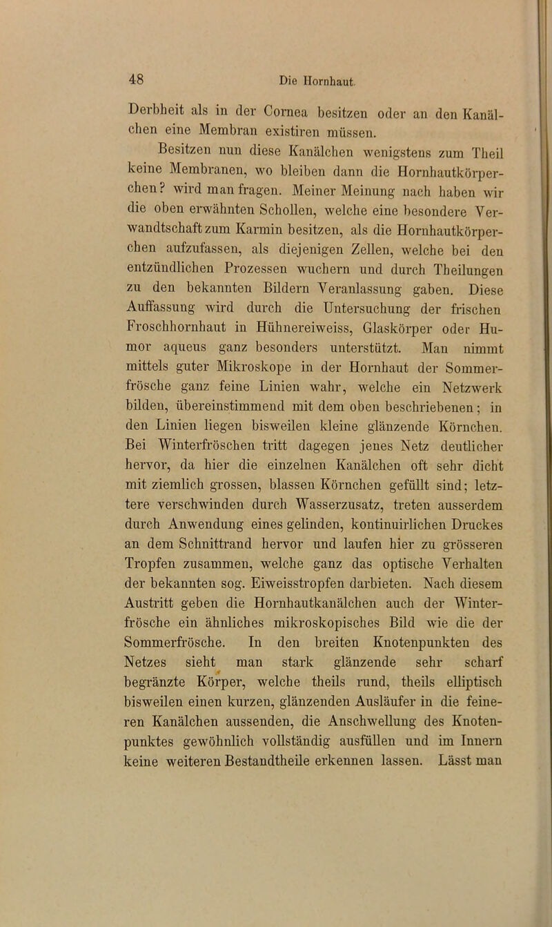 Derbheit als in der Cornea besitzen oder an den Kanäl- chen eine Membran existiren müssen. Besitzen nun diese Kanälchen wenigstens zum Theil keine Membranen, wo bleiben dann die Hornhautkörper- chen? wird man fragen. Meiner Meinung nach haben wir die oben erwähnten Schollen, welche eine besondere Ver- wandtschaft zum Karmin besitzen, als die Hornhautkörper- chen aufzufassen, als diejenigen Zellen, welche bei den entzündlichen Prozessen wuchern und durch Theilungen zu den bekannten Bildern Veranlassung gaben. Diese Auffassung wird durch die Untersuchung der frischen Froschhornhaut in Hühnereiweiss, Glaskörper oder Hu- mor aqueus ganz besonders unterstützt. Man nimmt mittels guter Mikroskope in der Hornhaut der Sommer- frösche ganz feine Linien wahr, welche ein Netzwerk bilden, übereinstimmend mit dem oben beschriebenen; in den Linien liegen bisweilen kleine glänzende Körnchen. Bei Winterfröschen tritt dagegen jenes Netz deutlicher hervor, da hier die einzelnen Kanälchen oft sehr dicht mit ziemlich grossen, blassen Körnchen gefüllt sind; letz- tere verschwinden durch Wasserzusatz, treten ausserdem durch Anwendung eines gelinden, kontinuirlichen Druckes an dem Schnittrand hervor und laufen hier zu grösseren Tropfen zusammen, welche ganz das optische Verhalten der bekannten sog. Eiweisstropfen darbieten. Nach diesem Austritt geben die Hornhautkanälchen auch der Winter- frösche ein ähnliches mikroskopisches Bild wie die der Sommerfrösche. In den breiten Knotenpunkten des Netzes sieht man stark glänzende sehr scharf .4 begränzte Körper, welche theils rund, theils elliptisch bisweilen einen kurzen, glänzenden Ausläufer in die feine- ren Kanälchen aussenden, die Anschwellung des Knoten- punktes gewöhnlich vollständig ausfüllen und im Innern keine weiteren Bestandtheile erkennen lassen. Lässt man