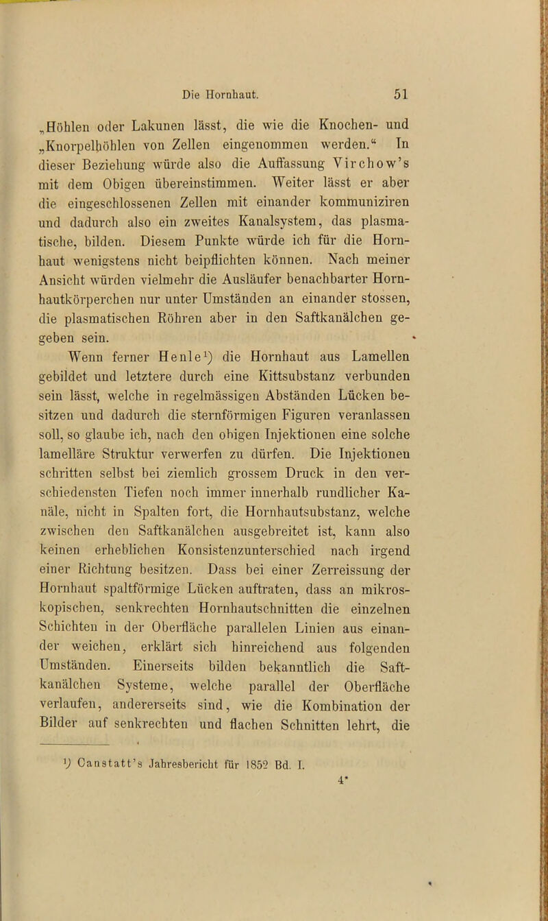 „Höhlen oder Lakunen lässt, die wie die Knochen- und „Knorpelhöhlen von Zellen eingenommen werden.“ ln dieser Beziehung würde also die Auffassung Yirchow’s mit dem Obigen übereinstimmen. Weiter lässt er aber die eingeschlossenen Zellen mit einander kommuniziren und dadurch also ein zweites Kanalsystem, das plasma- tische, bilden. Diesem Punkte würde ich für die Horn- haut wenigstens nicht beipflichten können. Nach meiner Ansicht würden vielmehr die Ausläufer benachbarter Horn- hautkörperchen nur unter Umständen an einander stossen, die plasmatischen Röhren aber in den Saftkanälchen ge- geben sein. Wenn ferner Heule1) die Hornhaut aus Lamellen gebildet und letztere durch eine Kittsubstanz verbunden sein lässt, welche in regelmässigen Abständen Lücken be- sitzen und dadurch die sternförmigen Figuren veranlassen soll, so glaube ich, nach den obigen Injektionen eine solche lamelläre Struktur verwerfen zu dürfen. Die Injektionen schritten selbst bei ziemlich grossem Druck in den ver- schiedensten Tiefen noch immer innerhalb rundlicher Ka- näle, nicht in Spalten fort, die Hornhautsubstanz, welche zwischen den Saftkanälchen ausgebreitet ist, kann also keinen erheblichen Konsistenzunterschied nach irgend einer Richtung besitzen. Dass bei einer Zerreissung der Hornhaut spaltförmige Lücken auftraten, dass an mikros- kopischen, senkrechten Hornhautschnitten die einzelnen Schichten in der Oberfläche parallelen Linien aus einan- der weichen, erklärt sich hinreichend aus folgenden Umständen. Einerseits bilden bekanntlich die Saft- kanälchen Systeme, welche parallel der Oberfläche verlaufen, andererseits sind, wie die Kombination der Bilder auf senkrechten und flachen Schnitten lehrt, die D Canstatt’s Jahresbericht für 1855 Bd. I. 4*