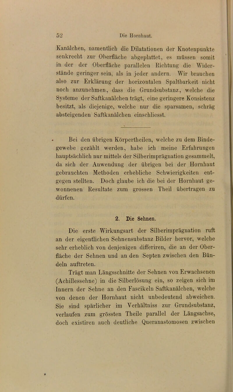 Kanälchen, namentlich die Dilatationen der Knotenpunkte senkrecht zur Oberfläche abgeplattet, es müssen somit in der der Oberfläche parallelen Richtung die Wider- stände geringer sein, als in jeder andern. Wir brauchen also zur Erklärung der horizontalen Spaltbarkeit nicht noch anzunehmen, dass die Grundsubstanz, welche die Systeme der Saftkanälchen trägt, eine geringere Konsistenz besitzt, als diejenige, welche nur die sparsamen, schräg absteigenden Saftkanälchen einschliesst. Bei den übrigen Körpertheilen, welche zu dem Binde- gewebe gezählt werden, habe ich meine Erfahrungen hauptsächlich nur mittels der Silberimprägnation gesammelt, da sich der Anwendung der übrigen bei der Hornhaut gebrauchten Methoden erhebliche Schwierigkeiten ent- gegen stellten. Doch glaube ich die bei der Hornhaut ge- wonnenen Resultate zum grossen Theil übertragen zu dürfen. 2. Die Sehnen. Die erste Wirkungsart der Silberimprägnation ruft an der eigentlichen Sehnensubstanz Bilder hervor, welche sehr erheblich von denjenigen difteriren, die an der Ober- fläche der Sehnen und an den Septen zwischen den Bün- deln auftreten. Trägt man Längsschnitte der Sehnen von Erwachsenen (Achillessehne) in die Silberlösung ein, so zeigen sich im Innern der Sehne an den Fascikeln Saftkanälchen, welche von denen der Hornhaut nicht unbedeutend abweichen. Sie sind spärlicher im Yerhältniss zur Grundsubstanz, verlaufen zum grössten Theile parallel der Längsachse, doch existiren auch deutliche Queranastomoseu zwischen