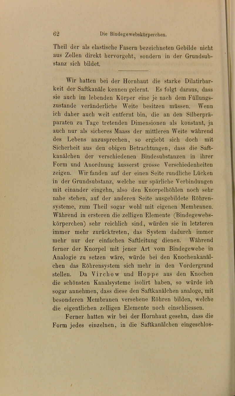 rheil der als elastische Fasern bezeichneteu Gebilde nicht aus Zellen direkt hervorgeht, sondern in der Grundsub- stanz sich bildet. Wir hatten bei der Hornhaut die starke Dilatirbar- keit der Saftkanäle kennen gelernt. Es folgt daraus, dass sie auch im lebenden Körper eine je nach dem Füllungs- zustande veränderliche Weite besitzen müssen. Wenn ich daher auch weit entfernt bin, die an den Silberprä- paraten zu Tage tretenden Dimensionen als konstant, ja auch nur als sicheres Maass der mittleren Weite während des Lebens anzusprechen, so ergiebt sich doch mit Sicherheit aus den obigen Betrachtungen, dass die Saft- kanälchen der verschiedenen Bindesubstanzen in ihrer Form und Anordnung äusserst grosse Verschiedenheiten zeigen. Wir fanden auf der einen Seite rundliche Lücken in der Grundsubstanz, welche nur spärliche Verbindungen mit einander eingehn, also den Knorpelhöhlen noch sehr nahe stehen, auf der anderen Seite ausgebildete Röhren- systeme, zum Tlieil sogar wohl mit eigenen Membranen. Während in ersteren die zelligen Elemente (Bindegewebs- körperchen) sehr reichlich sind, würden sie in letzteren immer mehr zurücktreten, das System dadurch immer mehr nur der einfachen Saftleitung dienen. Während ferner der Knorpel mit jener Art vom Bindegewebe in Analogie zu setzen wäre, würde bei den Knochenkanäl- chen das Röhrensystem sich mehr in den Vordergrund stellen. Da Virchow und Hoppe aus den Knochen die schönsten Kanalsysteme isolirt haben, so würde ich sogar annehmen, dass diese den Saftkanälchen analoge, mit besonderen Membranen versehene Röhren bilden, welche die eigentlichen zelligen Elemente noch einschliesseu. Ferner hatten wir bei der Hornhaut gesehn, dass die Form jedes einzelnen, in die Saftkanälchen eingeschlos-