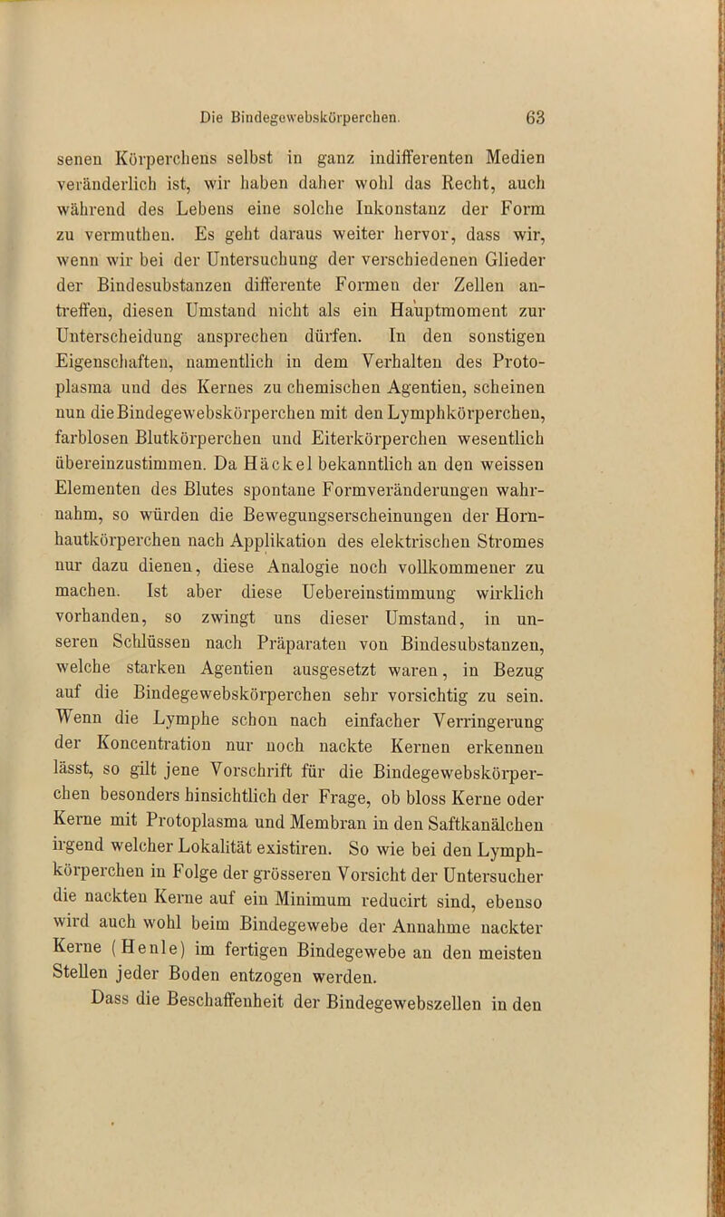 senen Körperchens selbst in ganz indifferenten Medien veränderlich ist, wir haben daher wohl das Recht, auch während des Lebens eine solche Inkonstanz der Form zu vermnthen. Es geht daraus weiter hervor, dass wir, wenn wir bei der Untersuchung der verschiedenen Glieder der Bindesubstanzen differente Formen der Zellen an- treffen, diesen Umstand nicht als ein Ha'uptmoment zur Unterscheidung ansprechen dürfen. In den sonstigen Eigenschaften, namentlich in dem Verhalten des Proto- plasma und des Kernes zu chemischen Agentien, scheinen nun die Bindegewebskörperchen mit den Lymphkörperchen, farblosen Blutkörperchen und Eiterkörperchen wesentlich übereinzustimmen. Da Hä ekel bekanntlich an den weissen Elementen des Blutes spontane Formveränderungen wahr- nahm, so würden die Bewegungserscheinungen der Horn- hautkörperchen nach Applikation des elektrischen Stromes nur dazu dienen, diese Analogie noch vollkommener zu machen. Ist aber diese Uebereinstimmung wirklich vorhanden, so zwingt uns dieser Umstand, in un- seren Schlüssen nach Präparaten von Bindesubstanzen, welche starken Agentien ausgesetzt wai-en, in Bezug auf die Bindegewebskörperchen sehr vorsichtig zu sein. Wenn die Lymphe schon nach einfacher Verringerung der Koncentration nur noch nackte Kernen erkennen lässt, so gilt jene Vorschrift für die Bindegewebskörper- chen besonders hinsichtlich der Frage, ob bloss Kerne oder Keime mit Protoplasma und Membran in den Saftkanälchen irgend welcher Lokalität existiren. So wie bei den Lymph- körperchen in Folge der grösseren Vorsicht der Untersucher die nackten Kerne auf ein Minimum reducirt sind, ebenso wird auch wohl beim Bindegewebe der Annahme nackter Kerne (Heule) im fertigen Bindegewebe an den meisten Stellen jeder Boden entzogen werden. Dass die Beschaffenheit der Bindegewebszellen in den