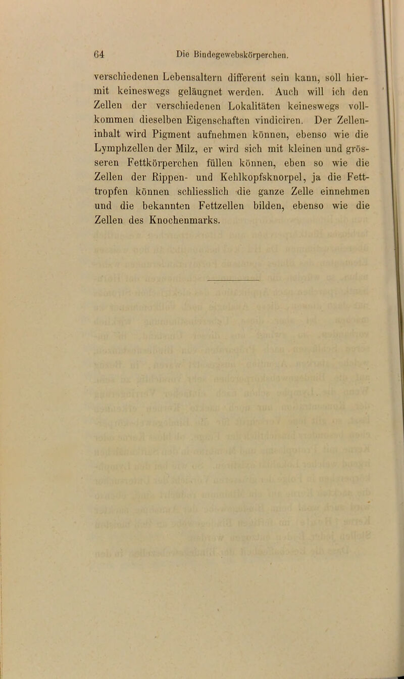 verschiedenen Lebensaltern different sein kann, soll hier- mit keineswegs geläugnet werden. Auch will ich den Zellen der verschiedenen Lokalitäten keineswegs voll- kommen dieselben Eigenschaften vindiciren. Der Zellen- inhalt wird Pigment aufnehmen können, ebenso wie die Lymphzellen der Milz, er wird sich mit kleinen und grös- seren Fettkörperchen füllen können, eben so wie die Zellen der Rippen- und Kehlkopfsknorpel, ja die Fett- tropfen können schliesslich die ganze Zelle einnehmen und die bekannten Fettzellen bilden, ebenso wie die Zellen des Knochenmarks.