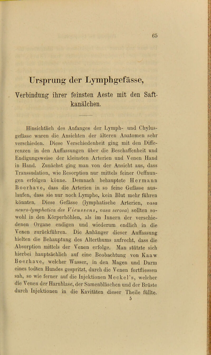 Ursprung’ der Lymphgefässe, Verbindung ihrer feinsten Aeste mit den Saft- kanälchen. Hinsichtlich des Anfanges der Lymph- und Chylus- gefässe waren die Ansichten der älteren Anatomen sehr verschieden. Diese Verschiedenheit ging mit den Diffe- renzen in den Auffassungen über die Beschaffenheit und Endigungsweise der kleinsten Arterien und Venen Hand in Hand. Zunächst ging man von der Ansicht aus, dass Transsudation, wie Resorption nur mittels feiner Oeffnun- gen erfolgen könne. Demnach behauptete Hermann Boerhave, dass die Arterien in so feine Gefässe aus- laufen, dass sie nur noch Lymphe, kein Blut mehr führen könnten. Diese Gefässe (lymphatische Arterien, vasa neuro-lymphatica des Vieussens, vasa serosa) sollten so- wohl in den Körperhöhlen, als im Innern der verschie- denen Organe endigen und wiederum endlich in die Venen zurückführen. Die Anhänger dieser Auffassung hielten die Behauptung des Alterthums aufrecht, dass die Absorption mittels der Venen erfolge. Man stützte sich hierbei hauptsächlich auf eine Beobachtung von Kaaw Boerhave, welcher Wasser, in den Magen und Darm eines todten Hundes gespritzt, durch die Venen fortfliessen sah, so wie ferner auf die Injektionen Meckel’s, welcher die Venen der Harnblase, der Samenbläschen und der Brüste durch Injektionen in die Kavitäten dieser Theile füllte. 5