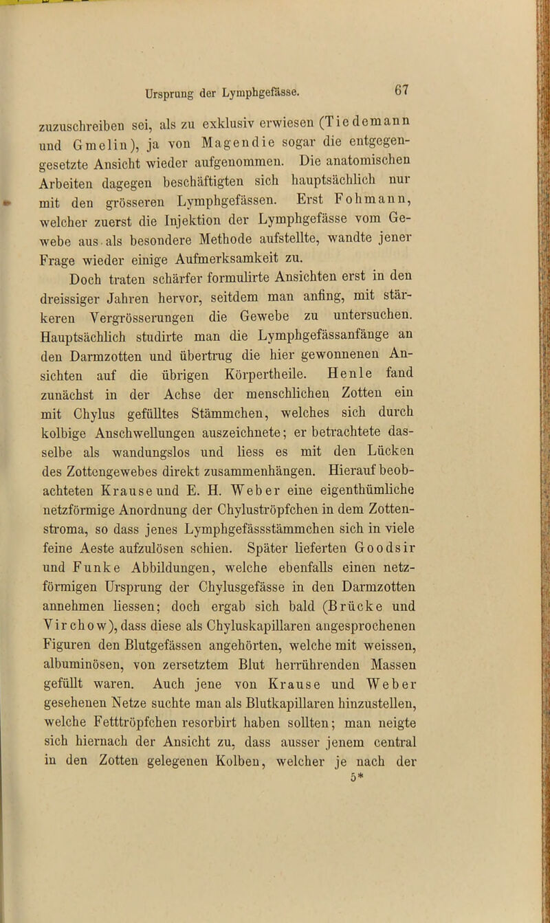 zuzuschreiben sei, als zu exklusiv erwiesen (Tie de mann und Gmelin), ja von Magen die sogar die entgegen- gesetzte Ansicht wieder aufgenommen. Die anatomischen Arbeiten dagegen beschäftigten sich hauptsächlich nui mit den grösseren Lymphgefässen. Erst b oh mann, welcher zuerst die Injektion der Lymphgefässe vom Ge- webe aus als besondere Methode aufstellte, wandte jenei Frage wieder einige Aufmerksamkeit zu. Doch traten schärfer formulirte Ansichten erst in den dreissiger Jahren hervor, seitdem man anfing, mit stär- keren Vergrösserungen die Gewebe zu untersuchen. Hauptsächlich studirte man die Lymphgefässanfänge an den Darmzotten und übertrug die hier gewonnenen An- sichten auf die übrigen Körpertheile. Henle fand zunächst in der Achse der menschlichen Zotten ein mit Chylus gefülltes Stämmchen, welches sich durch kolbige Anschwellungen auszeichnete; er betrachtete das- selbe als wandungslos und liess es mit den Lücken des Zottengewebes direkt Zusammenhängen. Hierauf beob- achteten Krause und E. H. Weber eine eigentbtimliche netzförmige Anordnung der Chyluströpfchen in dem Zotten- stroma, so dass jenes Lymphgefässstämmchen sich in viele feine Aeste aufzidösen schien. Später lieferten Goodsir und Funke Abbildungen, welche ebenfalls einen netz- fönnigen Ursprung der Chylusgefässe in den Darmzotten annehmen Hessen; doch ergab sich bald (Brücke und Virchow), dass diese als Chyluskapillaren angesprochenen Figuren den Blutgefässen angehörten, welche mit weissen, albuminösen, von zersetztem Blut herrührenden Massen gefüüt waren. Auch jene von Krause und Weber gesehenen Netze suchte man als Blutkapillaren hinzustellen, welche Fetttröpfchen resorbirt haben sollten; man neigte sich hiernach der Ansicht zu, dass ausser jenem central in den Zotten gelegenen Kolben, welcher je nach der 5*