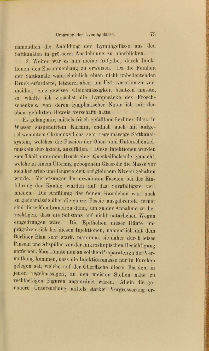 namentlich die Anbildung der Lymphgöfässe aus den Saftkanälen in grösserer Ausdehnung zu überblicken. 2. Weiter war es nun meine Aufgabe, durch Injek- tionen den Zusammenhang zu erweisen. Da die Feinheit der Saftkanäle wahrscheinlich einen nicht unbedeutenden Druck erforderte, letzterer aber, um Extravasation zu ver- meiden, eine gewisse Gleichmässigkeit besitzen musste, so wählte ich zunächst die Lymphsäcke des Frosch- schenkels, von deren lymphatischer Natur ich mir den oben geführten Beweis verschafft hatte. Es gelang mir, mittels frisch gefälltem Berliner Blau, in Wasser suspendirtem Karmin, endlich auch mit aufge- schwemmtem Chromoxyd das sehr regelmässige Saftkanal- system, welches die Fascien der Ober- und Unterschenkel- muskeln durchzieht, anzufüllen. Diese Injektionen wurden zum Theil unter dem Druck einer Quecksilbelsäule gemacht, welche in einem Uförmig gebogenem Glasrohr die Masse vor sich her trieb und längere Zeit auf gleichem Niveau gehalten wurde. Verletzungen der erwähnten Fascien bei der Ein- führung der Kanüle wurden auf das Sorgfältigste ver- mieden. Die Anfüllung der feinen Kanälchen war auch zu gleichmässig über die ganze Fascie ausgebreitet, ferner sind diese Membranen zu dünn, um zu der Annahme zu be- rechtigen, dass die Substanz auf nicht natürlichen Wegen eingedrungen wäre. Die Epithelien dieser Häute im- prägniren sich bei diesen Injektionen, namentlich mit dem Berliner Blau sehr stark, man muss sie daher durch leises Pinseln und Abspülen vor der mikroskopischen Besichtigung entfernen. Man könnte nun an solchen Präparaten zu derVer- muthung kommen, dass die Injektionsmasse nur in Furchen gelegen sei, welche auf der Oberfläche dieser Fascien, in jenen regelmässigen, an den meisten Stellen nahe zu 1 echteckigen Figuren angeordnet wären. Allein die ge- nauere Untersuchung mittels starker Vergrösserung er-