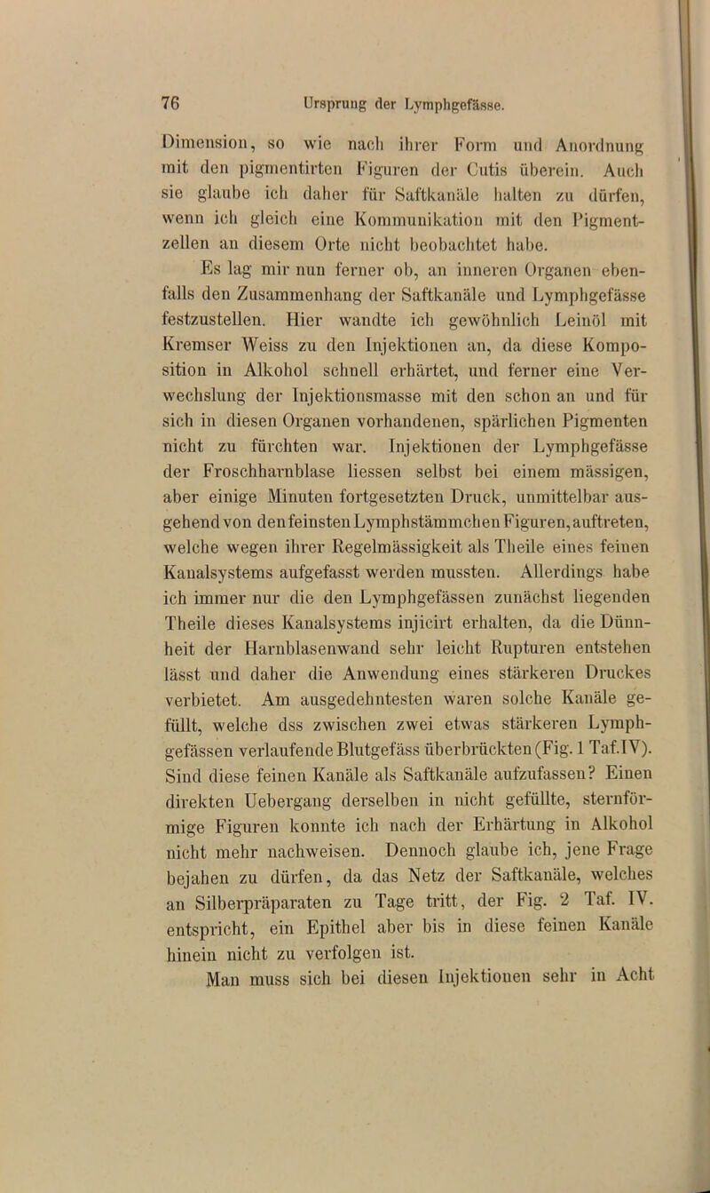 Dimension, so wie nach ihrer Form und Anordnung mit den pigmentirten Figuren der Cutis überein. Auch sie glaube ich daher für Saftkanäle halten zu dürfen, wenn ich gleich eine Kommunikation mit den Pigment- zellen an diesem Orte nicht beobachtet habe. Es lag mir nun ferner ob, an inneren Organen eben- falls den Zusammenhang der Saftkanäle und Lymphgefässe festzustellen. Hier wandte ich gewöhnlich Leinöl mit Kremser Weiss zu den Injektionen an, da diese Kompo- sition in Alkohol schnell erhärtet, und ferner eine Ver- wechslung der Injektionsmasse mit den schon an und für sich in diesen Organen vorhandenen, spärlichen Pigmenten nicht zu fürchten war. Injektionen der Lymphgefässe der Froschharnblase Hessen selbst bei einem mässigen, aber einige Minuten fortgesetzten Druck, unmittelbar aus- gehend von denfeinstenLymphstämmchen Figuren, auftreten, welche wegen ihrer Regelmässigkeit als Theile eines feiuen Kanalsystems aufgefasst werden mussten. Allerdings habe ich immer nur die den Lymphgefässen zunächst liegenden Theile dieses Kanalsystems injicirt erhalten, da die Dünn- heit der Harnblasenwand sehr leicht Rupturen entstehen lässt und daher die Anwendung eines stärkeren Druckes verbietet. Am ausgedehntesten waren solche Kanäle ge- füllt, welche dss zwischen zwei etwas stärkeren Lymph- gefässen verlaufende Blutgefäss überbrückten (Fig. 1 Taf.IV). Sind diese feinen Kanäle als Saftkanäle aufzufassen? Einen direkten Uebergang derselben in nicht gefüllte, sternför- mige Figuren konnte ich nach der Erhärtung in Alkohol nicht mehr nachweisen. Dennoch glaube ich, jene Frage bejahen zu dürfen, da das Netz der Saftkanäle, welches an Silberpräparaten zu Tage tritt, der Fig. 2 Taf. IV. entspricht, ein Epithel aber bis in diese feinen Kanäle hinein nicht zu verfolgen ist. Man muss sich bei diesen Injektionen sehr in Acht