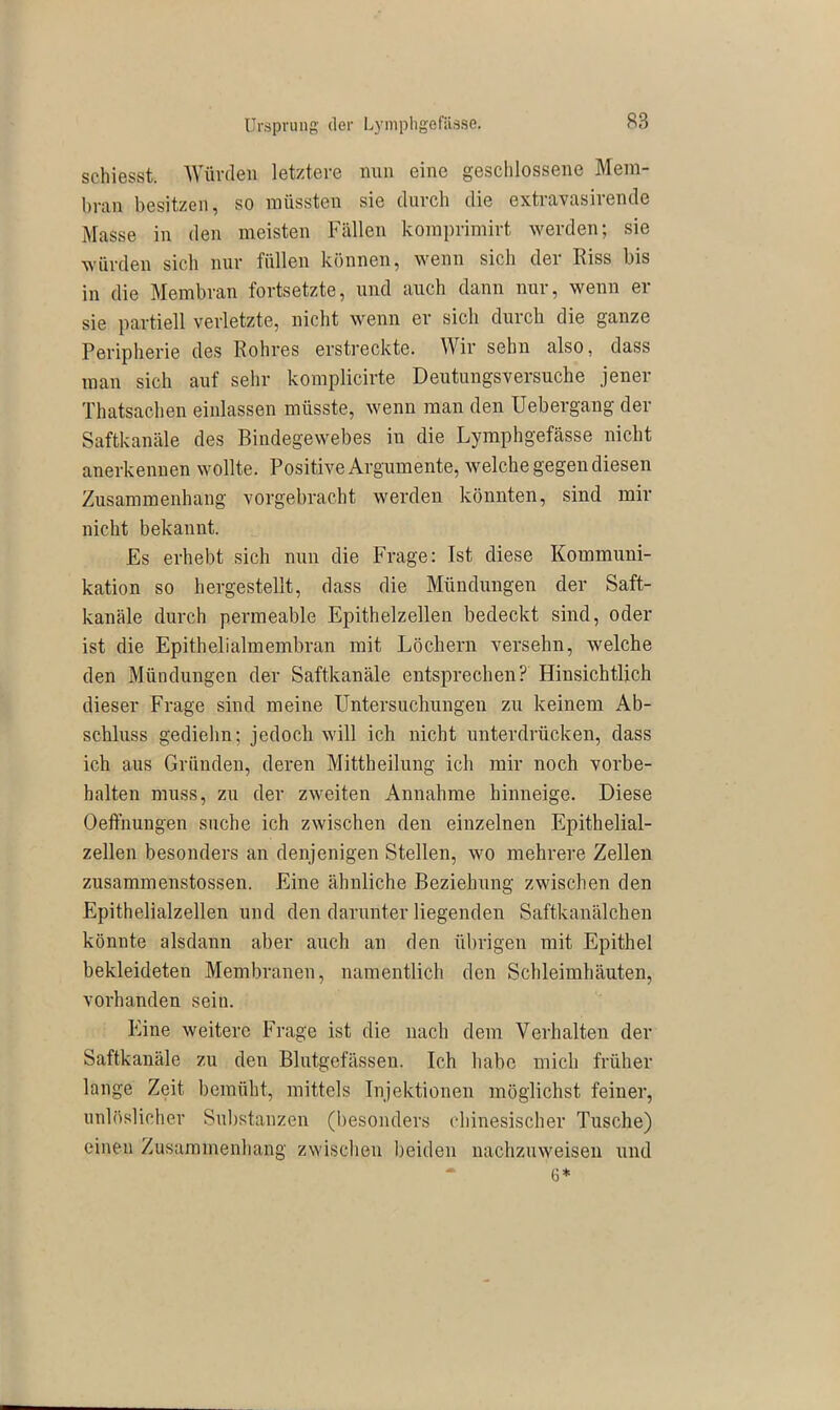 schiesst. Würden letztere nun eine geschlossene Mem- bran besitzen, so müssten sie durch die extravasirende Masse in den meisten Fällen komprimirt werden; sie würden sich nur füllen können, wenn sich der Riss bis in die Membran fortsetzte, und auch dann nur, wenn er sie partiell verletzte, nicht wenn er sich durch die ganze Peripherie des Rohres erstreckte. Wir sehn also, dass man sich auf sehr komplicirte Deutungsversuche jener Thatsachen einlassen müsste, wenn man den Uebergang der Saftkanäle des Bindegewebes in die Lymphgefässe nicht anerkennen wollte. Positive Argumente, welche gegen diesen Zusammenhang vorgebracht werden könnten, sind mir nicht bekannt. Es erhebt sich nun die Frage: Ist diese Kommuni- kation so hergestellt, dass die Mündungen der Saft- kanäle durch permeable Epithelzellen bedeckt sind, oder ist die Epithelialmembran mit Löchern versehn, welche den Mündungen der Saftkanäle entsprechen? Hinsichtlich dieser Frage sind meine Untersuchungen zu keinem Ab- schluss gediehn; jedoch will ich nicht unterdrücken, dass ich aus Gründen, deren Mittheilung ich mir noch Vorbe- halten muss, zu der zweiten Annahme hinneige. Diese Oeffnungen suche ich zwischen den einzelnen Epithelial- zellen besonders an denjenigen Stellen, wo mehrere Zellen zusammenstossen. Eine ähnliche Beziehung zwischen den Epithelialzellen und den darunter liegenden Saftkanälchen könnte alsdann aber auch an den übrigen mit Epithel bekleideten Membranen, namentlich den Schleimhäuten, vorhanden sein. Eine weitere Frage ist die nach dem Verhalten der Saftkanäle zu den Blutgefässen. Ich habe mich früher lange Zeit bemüht, mittels Injektionen möglichst feiner, unlöslicher Substanzen (besonders chinesischer Tusche) einen Zusammenhang zwischen beiden nachzuweisen und - 6*