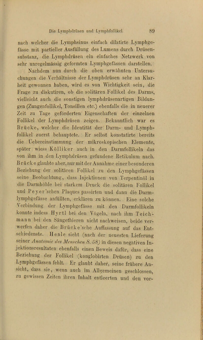 nach welcher die Lymphsinus einfach dilatirte Lymphge- fässe mit partieller Ausfüllung des Lumens durch Drüsen- substanz, die Lymphdrüsen ein einfaches Netzwerk von sehr unregelmässig geformten Lymphgefässen darstellen. Nachdem nun durch die oben erwähnten Untersu- chungen die Verhältnisse der Lymphdrüsen sehr an Klar- heit gewonnen haben, wird es von Wichtigkeit sein, die Frage zu diskutiren, ob die solitären Follikel des Darms, vielleicht auch die sonstigen lymphdrüsenartigen Bildun- gen (Zungenfollikel, Tonsillen etc.) ebenfalls die in neuerer Zeit zu Tage geförderten Eigenschaften der einzelnen Follikel der Lymphdrüsen zeigen. Bekanntlich war es Brücke, welcher die Identität der Darm- und Lymph- follikel zuerst behauptete. Er selbst konstatirte bereits die Uebereinstimmung der mikroskopischen Elemente, später wiess Kölliker auch in den Darmfollikeln das von ihm in den Lymphdrüsen gefundene Retikulum nach. Brücke glaubte aber, nur mit der Annahme einer besonderen Beziehung der solitären Follikel zu den Lymphgefässen seine Beobachtung, dass Injektionen von Terpentinöl in die Darmhöhle bei starkem Druck die solitären Follikel und Peyer’schen Plaques passirten und dann die Darm- lymphgefässe anfüllten, erklären zu können. Eine solche Verbindung der Lymphgefässe mit den Darmfollikeln konnte indess Hyrtl bei den Vögeln, nach ihm Teich- mann bei den Säugethieren nicht nachweisen, beide ver- werfen daher die Brücke’sche Auffassung auf das Ent- schiedenste. Henle sieht (nach der neuesten Lieferung seiner Anatomie des Menschen S. 68) in diesen negativen In- jektionsresultaten ebenfalls einen Beweis dafür, dass eine Beziehung der bollikel (konglobirten Drüsen) zu den Lymphgefässen fehlt. Er glaubt daher, seine frühere An- sicht, dass sie, wenn auch im Allgemeinen geschlossen, zu gewissen Zeiten ihren Inhalt entleerten und den vor-