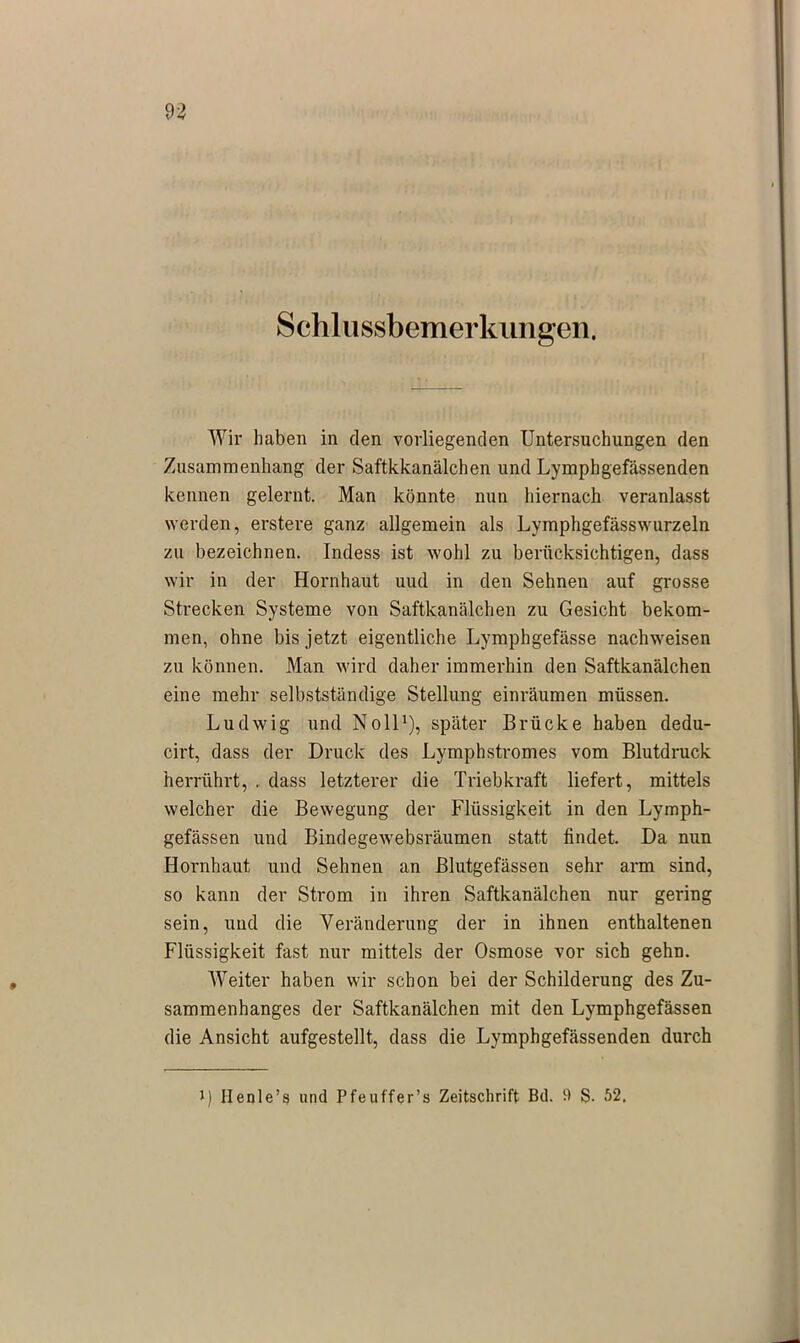 Schlussbemerkungen. Wir haben in den vorliegenden Untersuchungen den Zusammenhang der Saftkkanälchen und Lymphgefässenden kennen gelernt. Man könnte nun hiernach veranlasst werden, erstere ganz allgemein als Lymphgefässwurzeln zu bezeichnen. Indess ist wohl zu berücksichtigen, dass wir in der Hornhaut uud in den Sehnen auf grosse Strecken Systeme von Saftkanälchen zu Gesicht bekom- men, ohne bis jetzt eigentliche Lymphgefässe nachweisen zu können. Man wird daher immerhin den Saftkanälchen eine mehr selbstständige Stellung einräumen müssen. Ludwig und Noll1), später Brücke haben dedu- cirt, dass der Druck des Lymphstromes vom Blutdruck herrührt, . dass letzterer die Triebkraft liefert, mittels welcher die Bewegung der Flüssigkeit in den Lymph- gefässen und Bindegewebsräumen statt findet. Da nun Hornhaut und Sehnen an Blutgefässen sehr arm sind, so kann der Strom in ihren Saftkanälchen nur gering sein, und die Veränderung der in ihnen enthaltenen Flüssigkeit fast nur mittels der Osmose vor sich gehn. Weiter haben wir schon bei der Schilderung des Zu- sammenhanges der Saftkanälchen mit den Lymphgefässen die Ansicht aufgestellt, dass die Lymphgefässenden durch i) Henle’s und Pfeuffer’s Zeitschrift Bd. 9 S. 52,