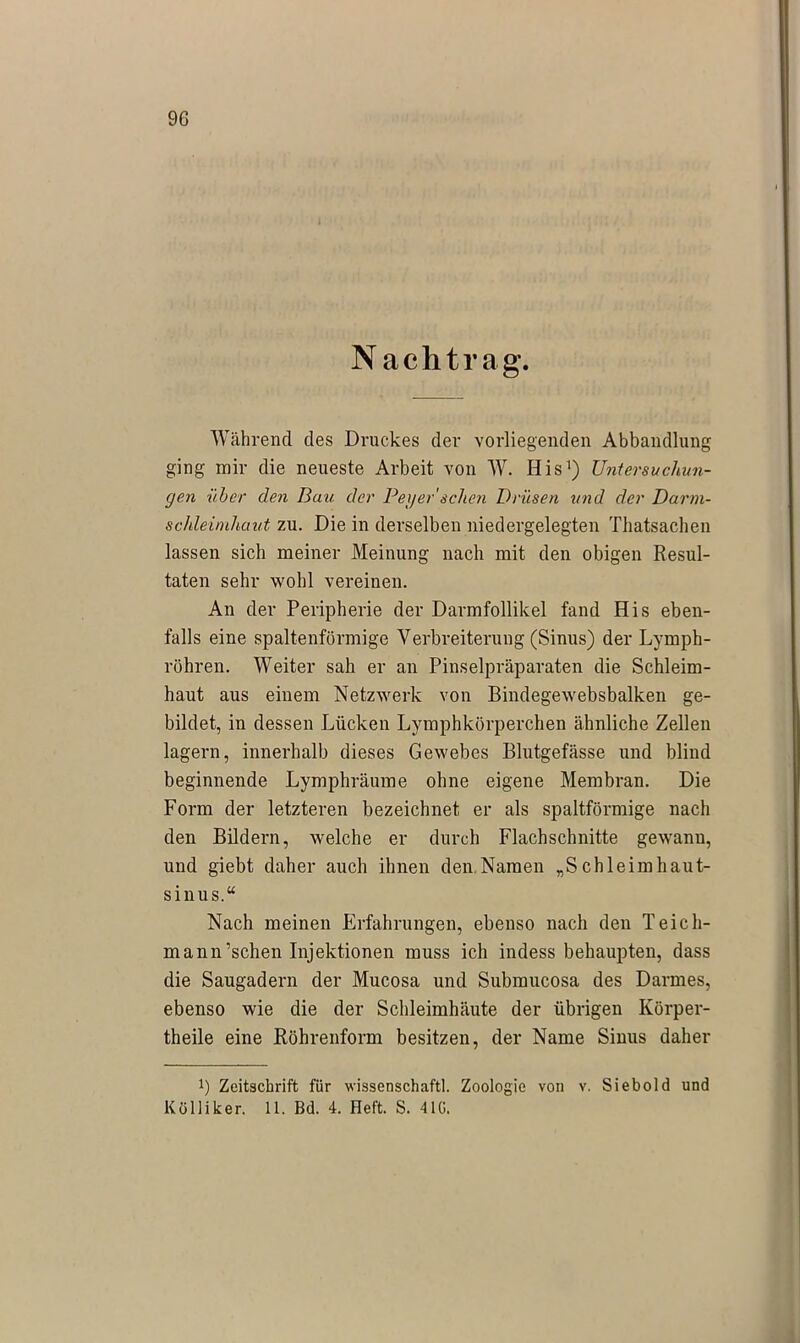 N achtrag. Während des Druckes der vorliegenden Abhandlung ging mir die neueste Arbeit von W. His1) Untersuchun- gen über den Bau. der Peg er' sehen Drüsen 'und der Darm- schleimhaut zu. Die in derselben niedergelegten Thatsachen lassen sich meiner Meinung nach mit den obigen Resul- taten sehr wohl vereinen. An der Peripherie der Darmfollikel fand His eben- falls eine spaltenförmige Verbreiterung (Sinus) der Lymph- röhren. Weiter sah er an Pinselpräparaten die Schleim- haut aus einem Netzwerk von Bindegewebsbalken ge- bildet, in dessen Lücken Lymphkörperchen ähnliche Zellen lagern, innerhalb dieses Gewebes Blutgefässe und blind beginnende Lymphräume ohne eigene Membran. Die Form der letzteren bezeichnet er als spaltförmige nach den Bildern, welche er durch Flachschnitte gewann, und giebt daher auch ihnen den Namen „Schleimhaut- sinus.“ Nach meinen Erfahrungen, ebenso nach den Teich- mann’schen Injektionen muss ich indess behaupten, dass die Saugadern der Mucosa und Submucosa des Darmes, ebenso wie die der Schleimhäute der übrigen Körper- theile eine Röhrenform besitzen, der Name Sinus daher *) Zeitschrift für wissenschaftl. Zoologie von v. Siebold und Kölliker. 11. Bd. 4. Heft. S. 41G.