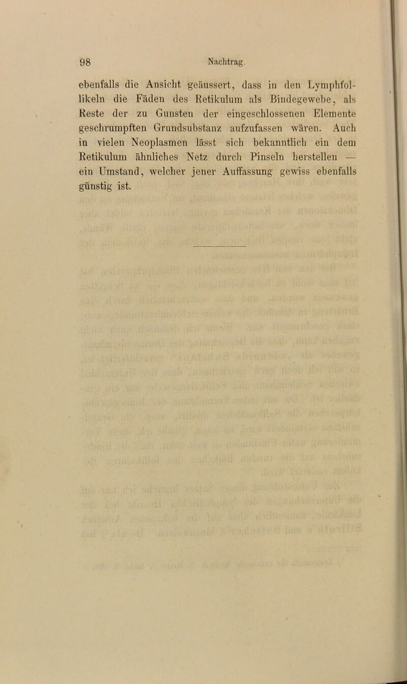 ebenfalls die Ansicht geäussert, dass in den Lymphfol- likeln die Fäden des Retikulum als Bindegewebe, als Reste der zu Gunsten der eingeschlossenen Elemente geschrumpften Grundsubstanz aufzufassen wären. Auch in vielen Neoplasmen lässt sich bekanntlich ein dem Retikulum ähnliches Netz durch Pinseln herstellen — ein Umstand, welcher jener Auffassung gewiss ebenfalls günstig ist.