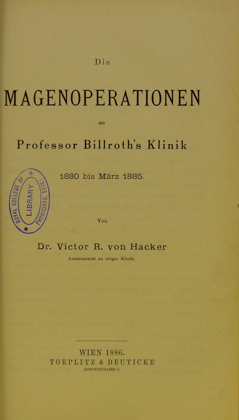 Die MAGENOPERATIONEN an Professor Billroth's Klinik 1880 bis März 1885. Dr. Victor R. von Hacker Assistenzarzt an obiger Klinik. WIEN 1886. TOEPLITZ & DEÜTICKE SCHOTTBNCIASSE 0.